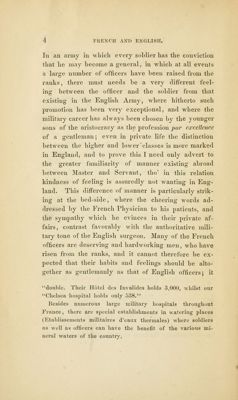In an army in which every soldier has the conviction that he may become a general, in which at all events a large number of officers have been raised from the ranks, there must needs be a very different feel- ing between the officer and the soldier from that existing in the English Army, where hitherto such promotion has been very exceptional, and where the military career has always been chosen by the younger sons of the aristocracy as the profession ^;«r excelleiice of a gentleman; even in private life the distinction between the higher and lower classes is more marked in England, and to prove this I need only advert to the greater familiarity of manner existing abroad between Master and Servant, tho' in this relation kindness of feeling is assuredly not wanting in Eng- land. This difference of manner is particularly strik- ing at the bed-side, where the cheering words ad- dressed by the French Physician to his patients, and the sympathy which he evinces in their private af- fairs, contrast favorably with the authoritative mili- tary tone of the English surgeon. Many of the French officers are deserving and hardworking men, who have risen from the ranks, and it cannot therefore be ex- pected that their habits and feelings should be alto- gether as gentlemanly as that of English officers; it double. Then- Hotel des luvalides holds 3,000, whilst our Chelsea hospital holds only 538. Besides numerous large military hospitals throughout France, there are special establishments in watering places (Etablissements militaires d'eaux thermales) where soldiers as well as ofticers can have the benefit of the various mi- neral w^aters of the couutrv.