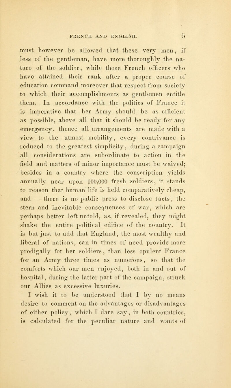 must however be allowed that these very men, if less of the gentleman, have more thoroughly the na- ture of the soldier, while those French officers who have attained their rank after a proper course of education command moreover that respect from society to which their accomplishments as gentlemen entitle them. In accordance with the politics of France it is imperative that her Army should be as efficient as possible, above all that it should be ready for any emergency, thence all arrangements are made with a view to the utmost mobility, every contrivance is reduced to the greatest simplicity, during a campaign all considerations are subordinate to action in the field and matters of minor importance must be waived; besides in a country where the conscription yields annually near upon 100,000 fresh soldiers, it stands to reason that human life is held comparatively cheap, and — there is no public press to disclose facts, the stern and inevitable consequences of war, which are perhaps better left untold, as, if revealed^ they might shake the entire political edifice of the country. It is but just to add that England, the most wealthy and liberal of nations, can in times of need provide more prodigally for her soldiers, than less opulent France for an Army three times as numerous, so that the comforts which our men enjoyed, both in and out of hospital, during the latter part of the campaign, struck our Allies as excessive luxuries. I wish it to be understood that I by no means desire to comment on the advantages or disadvantages of either policy, which I dare say, in both countries, is calculated for the peculiar nature and wants of