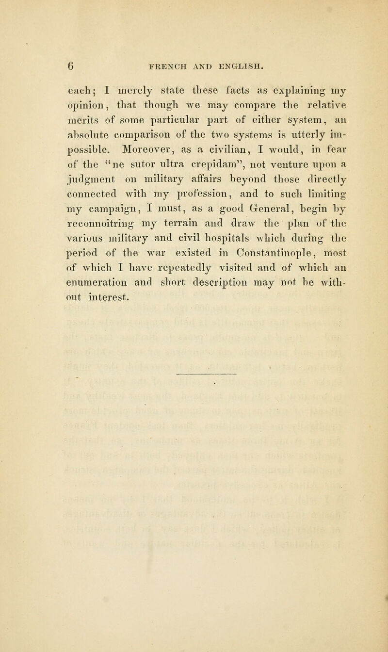 each; I merely state these facts as explaining my opinion, that though we may compare the relative merits of some particular part of either system, an absolute comparison of the two systems is utterly im- possible. Moreover, as a civilian, I would, in fear of the ne sutor ultra crepidam, not venture upon a judgment on military affairs beyond those directly connected with my profession, and to such limiting my campaign, I must, as a good General, begin by reconnoitring my terrain and draw the plan of the various military and civil hospitals which during the period of the war existed in Constantinople, most of which I have repeatedly visited and of which an enumeration and short description may not be with- out interest.