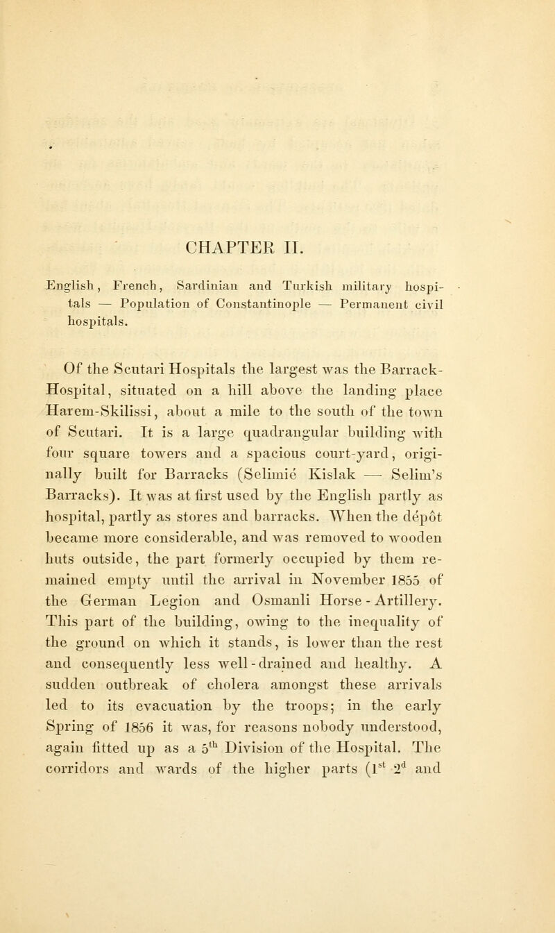 English, Fi-ench, Sai'diniau and Turkish military hospi- tals — Population of Constantinople — Permanent civil hospitals. Of the Scutari Hospitals the largest was the Barrack- Hospital, situated on a hill above the landing place Harem-Skilissi, about a mile to the south of the town of Scutari. It is a large quadrangular building with four square towers and a spacious court-yard, origi- nally built for Barracks (Seliniie Kislak — Selim's Barracks). It was at first used by the English partly as hospital, partly as stores and barracks. When the depot became more considerable, and was removed to wooden huts outside, the part formerly occupied by them re- mained empty until the arrival in November 1855 of the German Legion and Osmanli Horse - Artillery. This part of the building, owing to the inequality of the ground on which it stands, is lower than the rest and consequently less well-drained and healthy. A sudden outbreak of cholera amongst these arrivals led to its evacuation by the troops; in the early Spring of 1856 it was, for reasons nobody understood, again fitted up as a 5*^ Division of the Hospital. The corridors and wards of the higher parts (r' 2*^ and