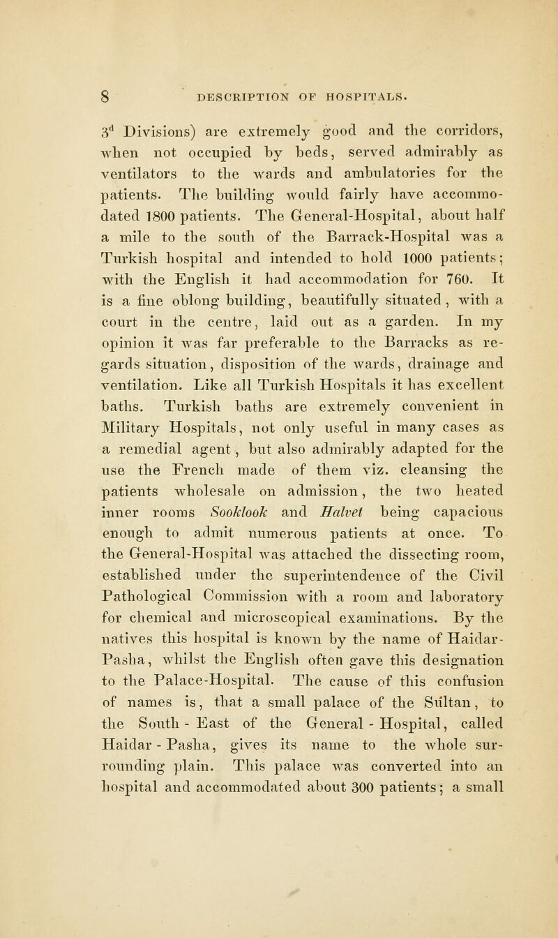 3^ Divisions) are extremely good and tlie corridors, when not occupied by beds, served admirably as ventilators to the wards and ambulatories for the patients. The building would fairly have accommo- dated 1800 patients. The General-Hospital, about half a mile to the south of the Barrack-Hospital was a Turkish hospital and intended to hold 1000 patients; with the English it had accommodation for 760. It is a fine oblong building, beautifully situated, with a court in the centre, laid out as a garden. In my opinion it was far preferable to the Barracks as re- gards situation, disposition of the wards, drainage and ventilation. Like all Turkish Hospitals it has excellent baths. Turkish baths are extremely convenient in Military Hospitals, not only useful in many cases as a remedial agent, but also admirably adapted for the use the French made of them viz. cleansing the patients wholesale on admission, the two heated inner rooms Sooklook and Halvet being capacious enough to admit numerous patients at once. To the General-Hospital was attached the dissecting room, established under the superintendence of the Civil Pathological Commission with a room and laboratory for chemical and microscopical examinations. By the natives this hospital is known by the name of Haidar- Pasha, whilst the English often gave this designation to the Palace-Hospital. The cause of this confusion of names is, that a small palace of the Sultan, to the South - East of the General - Hospital, called Haidar - Pasha, gives its name to the whole sur- rounding plain. This palace was converted into an hospital and accommodated about 300 patients; a small