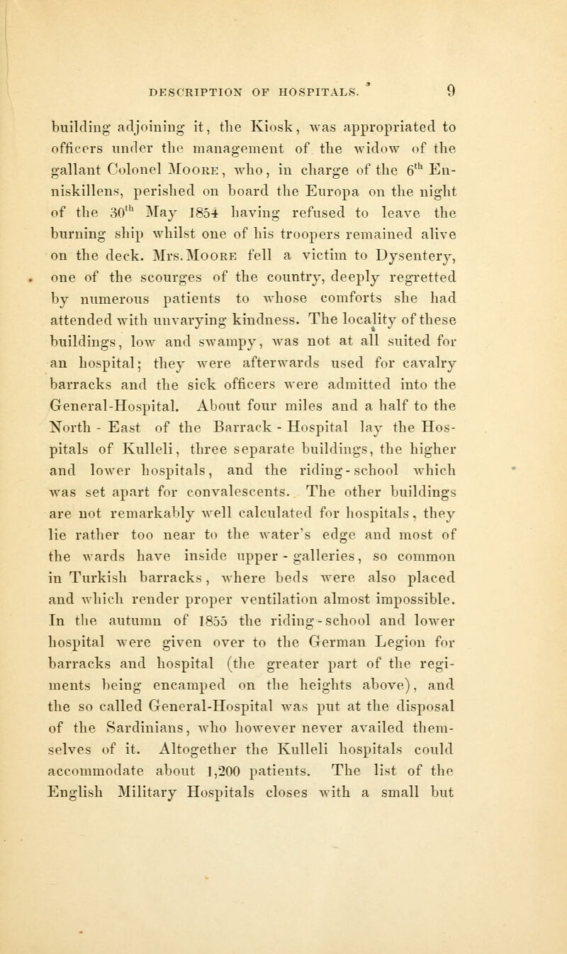 building adjoining it, tlie Kiosk, was appropriated to officers under the management of the widow of the gallant Colonel Moore, who, in charge of the 6'*^ En- niskillens, perished on board the Europa on the night of the SO* May 1854 having refused to leave the burning ship whilst one of his troopers remained alive on the deck. Mrs.Moore fell a victim to Dysentery, one of the scourges of the country, deeply regretted by numerous patients to whose comforts she had attended with unvarying kindness. The locality of these buildings, Ioav and swampy, was not at all suited for an hospital; they were afterwards used for cavalry barracks and the sick officers were admitted into the General-Hospital. About four miles and a half to the North - East of the Barrack - Hospital lay the Hos- pitals of KuUeli, three separate buildings, the higher and lower hospitals, and the riding-school which was set apart for convalescents. The other buildings are not remarkably well calculated for hospitals, they lie rather too near to the water's edge and most of the wards have inside upper - galleries, so common in Turkish barracks, where beds were also placed and which render proper ventilation almost impossible. In the autumn of 1855 the riding - school and lower hospital were given over to the German Legion for barracks and hospital (the greater part of the regi- ments being encamped on the heights above), and the so called General-Hospital was put at the disposal of the Sardinians, who however never availed them- selves of it. Altogether the Kulleli hospitals could accommodate about 1,200 patients. The list of the English Military Hospitals closes with a small but