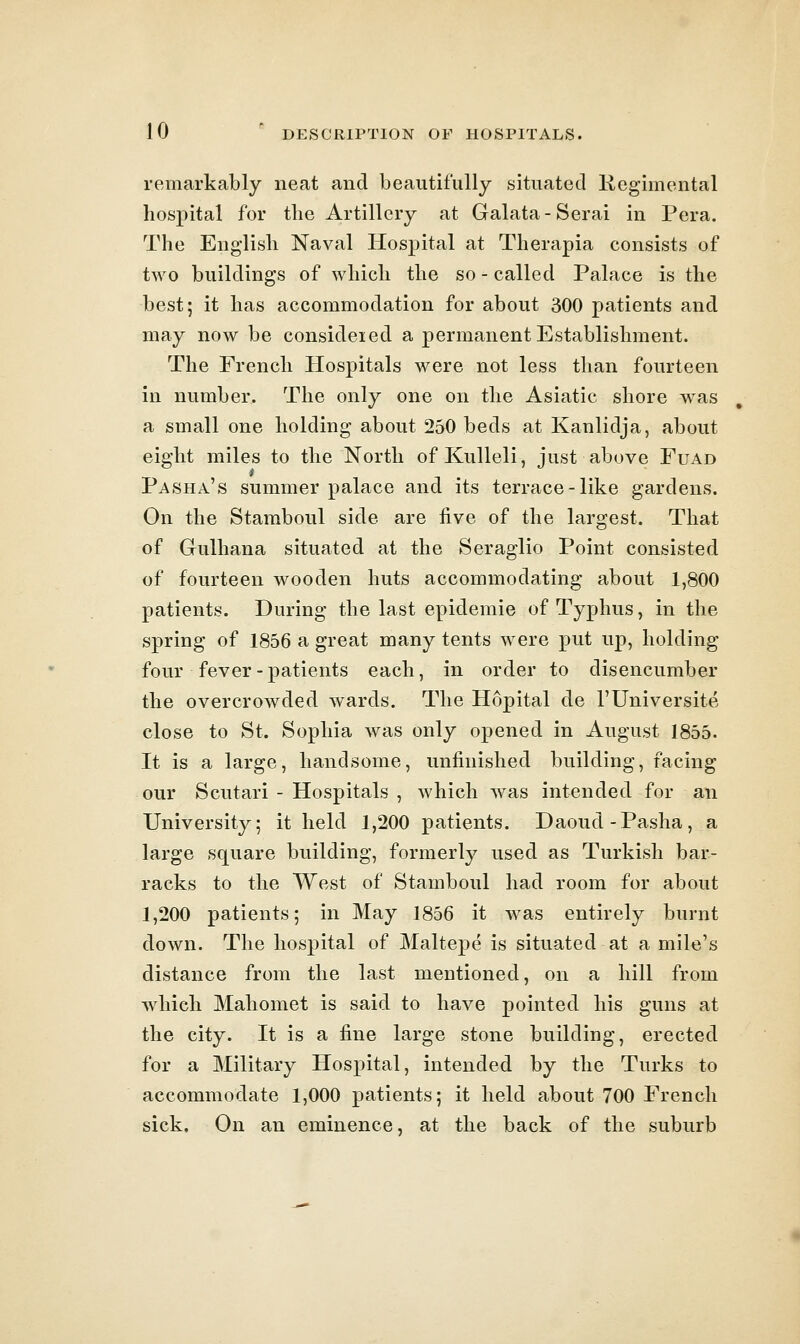 remarkably neat and beautifully situated Regimental hospital for the Artillery at Galata-Serai in Pera. The English Naval Hospital at Therapia consists of two buildings of which the so - called Palace is the best; it has accommodation for about 300 patients and may now be consideied a permanent Establishment. The French Hospitals were not less than fourteen in number. The only one on the Asiatic shore was a small one holding about 250 beds at Kanlidja, about eight miles to the North of KuUeli, just above Fuad Pasha's summer palace and its terrace-like gardens. On the Stamboul side are five of the largest. That of Gulhana situated at the Seraglio Point consisted of fourteen wooden huts accommodating about 1,800 patients. During the last epidemic of Typhus, in the spring of 1856 a great many tents were put up, holding four fever - patients each, in order to disencumber the overcrowded wards. The Hopital de I'llniversite close to St. Sophia was only opened in August 1855. It is a large, handsome, unfinished building, facing our Scutari - Hospitals , which was intended for an University; it held 1,200 patients. Daoud-Pasha, a large square building, formerly used as Turkish bar- racks to the We.st of Stamboul had room for about 1,200 patients; in May 1856 it was entirely burnt down. The hospital of Maltepe is situated at a mile's distance from the last mentioned, on a hill from which Mahomet is said to have pointed his guns at the city. It is a fine large stone building, erected for a Military Hospital, intended by the Turks to accommodate 1,000 patients; it held about 700 French sick. On an eminence, at the back of the suburb