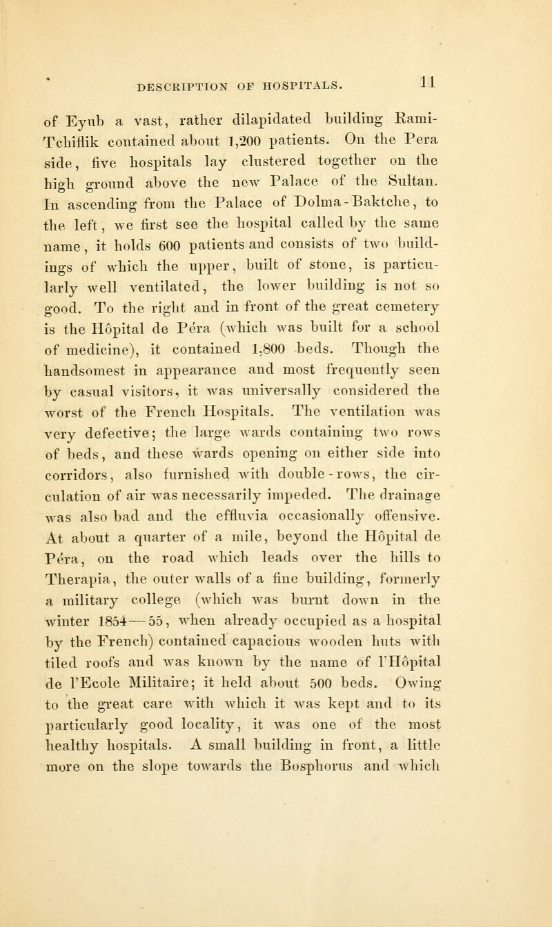 of Eyiib a vast, ratlier dilapidated building Eami- Tchiflik contained about 1,200 patients. On the Pera side, five hospitals lay clustered together on the high ground above the new Palace of the Sultan. In ascending from the Palace of Dolma-Baktche, to the left, we first see the hospital called by the same name, it holds 600 patients and consists of two build- ings of which the upper, built of stone, is particu- larly well ventilated, the lower building is not so good. To the right and in front of the great cemetery is the Hopital de Pera (Avhich was built for a school of medicine), it contained 1,800 beds. Though the handsomest in appearance and most frequently seen by casual visitors, it Avas universally considered the worst of the French Hospitals. The ventilation was very defective; the large wards containing two rows of beds, and these wards opening on either side into corridors, also furnished with double-rows, the cir- culation of air was necessarily impeded. The drainage was also bad and the effluvia occasionally offensive. At about a quarter of a mile, beyond the Hopital de Pera, on the road which leads over the hills to Therapia, the outer walls of a fine building, formerly a military college (which was burnt down in the winter 1854 — 55, when already occupied as a hospital by the French) contained capacious Avooden huts with tiled roofs and was known by the name of THopital de I'Ecole Militaire; it held about 500 beds. Owing to the great care with which it was kept and to its particularly good locality, it was one of the most healthy hospitals. A small building in front, a little more on the slope towards the Bosphorus and which