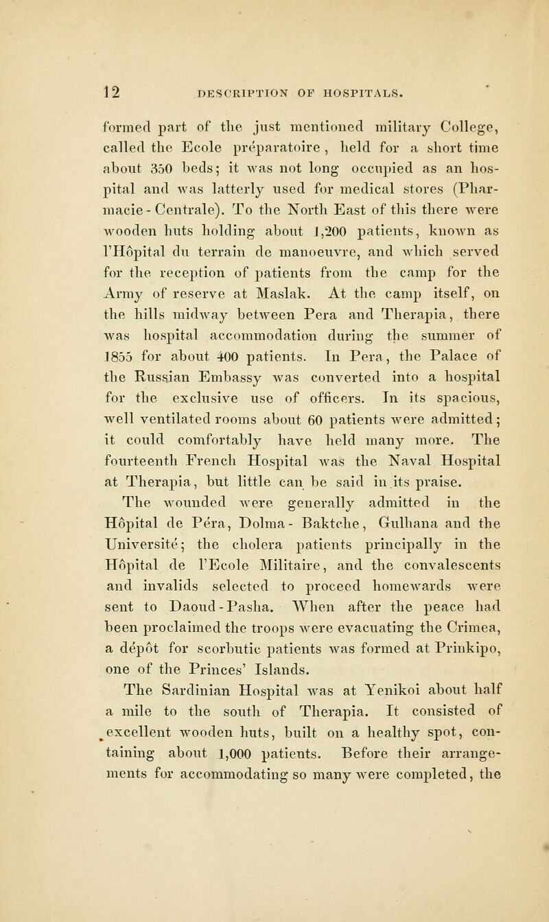 formed part of the just mentioned military College, called the Ecole preparatoire , held for a short time about 350 beds; it was not long occupied as an hos- pital and was latterly used for medical stores (Phar- macie-Centrale). To the North East of this there were wooden huts holding about J,200 patients, known as THopital du terrain de manoeuvre, and which served for the reception of patients from the camp for the Army of reserve at Maslak. At the camp itself, on the hills midway between Pera and Therapia, there was hospital accommodation during the summer of 1855 for about 400 patients. In Pera, the Palace of the Russian Embassy was converted into a hospital for the exclusive use of officers. In its spacious, well ventilated rooms about 60 patients were admitted; it could comfortably have held many more. The fourteenth French Hospital was the Naval Hospital at Therapia, but little can be said in its praise. The wounded were generally admitted in the Hopital de Pera, Dolma- Baktche, Gulhana and the Universite; the cholera patients principally in the Hopital de TEcole Militaire, and the convalescents and invalids selected to proceed homcAvards were sent to Daoud-Pasha. When after the peace had been proclaimed the troops were evacuating the Crimea, a depot for scorbutic patients was formed at Prinkipo, one of the Princes' Islands. The Sardinian Hospital was at Yenikoi about half a mile to the south of Therapia. It consisted of ^excellent wooden huts, built on a healthy spot, con- taining about 1,000 patients. Before their arrange- ments for accommodating so many Avere completed, the