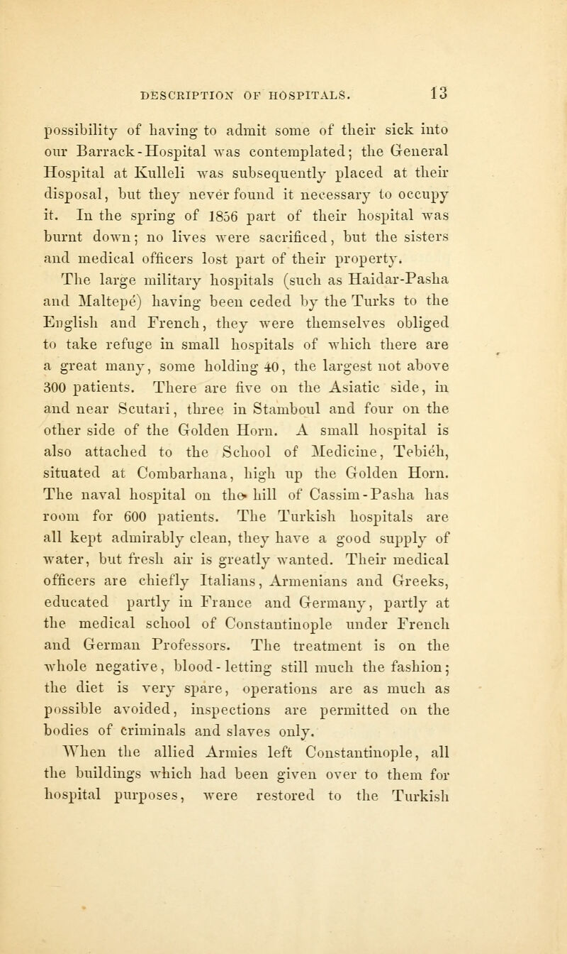 possibility of having to admit some of tlieir sick into our Barrack-Hospital Avas contemplated; the General Hospital at KuUeli was subsequently placed at their disposal, but they never found it necessary to occupy it. In the spring of 1856 part of their hospital was burnt down; no lives were sacrificed, but the sisters and medical officers lost part of their property. The large military hospitals (such as Haidar-Pasha and Maltepe) having been ceded by the Turks to the English and French, they were themselves obliged to take refuge in small hospitals of which there are a great many, some holding 40, the largest not above 300 patients. There are five on the Asiatic side, in and near Scutari, three in Stamboul and four on the other side of the Golden Horn. A small hospital is also attached to the School of Medicine, Tebieh, situated at Combarhana, high up the Golden Horn. The naval hospital on the^ hill of Cassim-Pasha has room for 600 patients. The Turkish hospitals are all kept admirably clean, they have a good supply of water, but fresh air is greatly wanted. Their medical officers are chiefly Italians, Armenians and Greeks, educated partly in France and Germany, partly at the medical school of Constantinople under French and German Professors. The treatment is on the whole negative, blood-letting still much the fashion; the diet is very spare, operations are as much as possible avoided, inspections are permitted on the bodies of criminals and slaves only. When the allied Armies left Constantinople, all the buildings which had been given over to them for hospital purposes, were restored to the Turkish