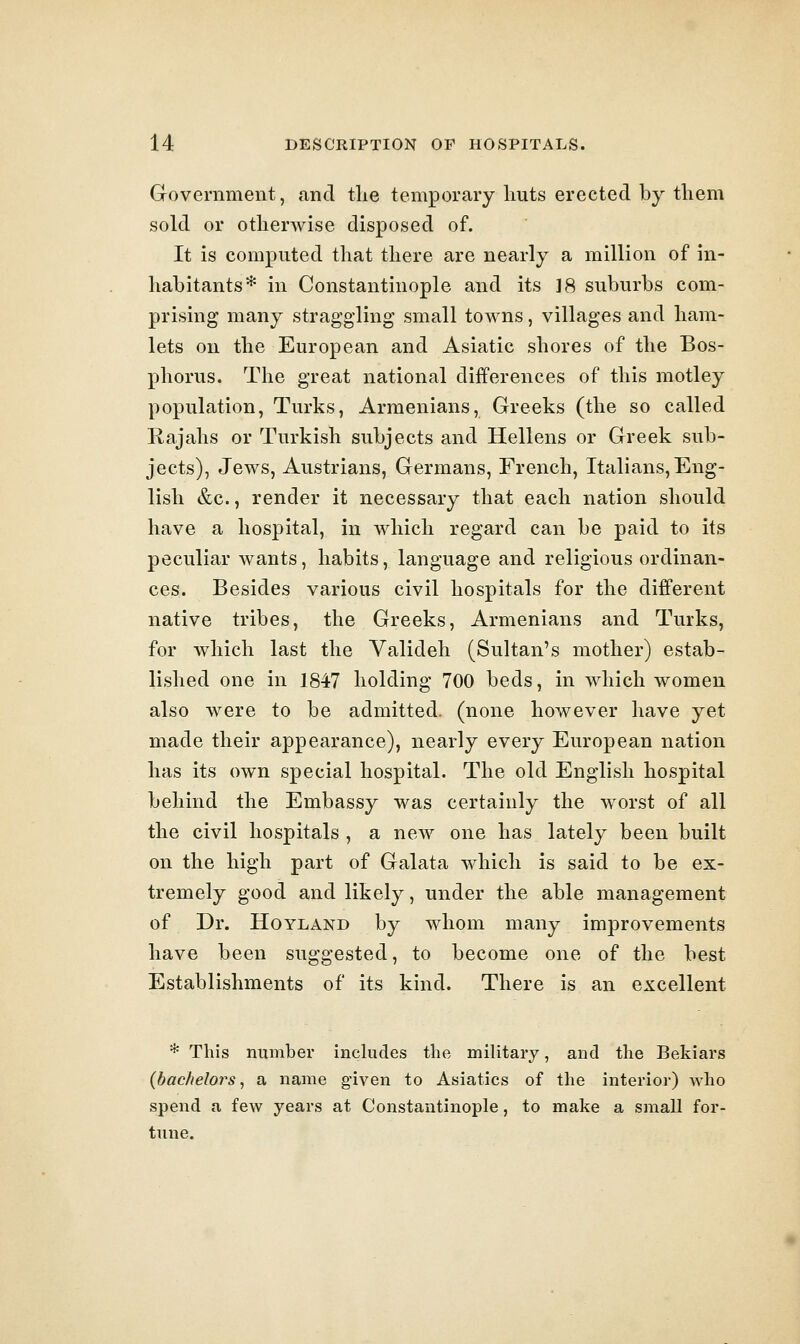 Government, and tlie temporary huts erected by tliem sold or otherwise disposed of. It is computed that there are nearly a million of in- habitants* in Constantinople and its ]8 suburbs com- prising many straggling small towns, villages and ham- lets on the European and Asiatic shores of the Bos- phorus. The great national differences of this motley population, Turks, Armenians, Greeks (the so called Rajahs or Turkish subjects and Hellens or Greek sub- jects), Jews, Austrians, Germans, French, Italians, Eng- lish &c., render it necessary that each nation should have a hospital, in which regard can be paid to its peculiar wants, habits, language and religious ordinan- ces. Besides various civil hospitals for the different native tribes, the Greeks, Armenians and Turks, for which last the Valideh (Sultan's mother) estab- lished one in 1847 holding 700 beds, in which women also were to be admitted, (none however have yet made their appearance), nearly every European nation has its own special hospital. The old English hospital behind the Embassy was certainly the worst of all the civil hospitals , a new one has lately been built on the high part of Galata which is said to be ex- tremely good and likely, under the able management of Dr. HoYLAND by whom many improvements have been suggested, to become one of the best Establishments of its kind. There is an excellent * This number includes the military, and the Bekiars {bachelors^ a name given to Asiatics of the interior) Avho spend a few years at Constantinople, to make a small for- tune.