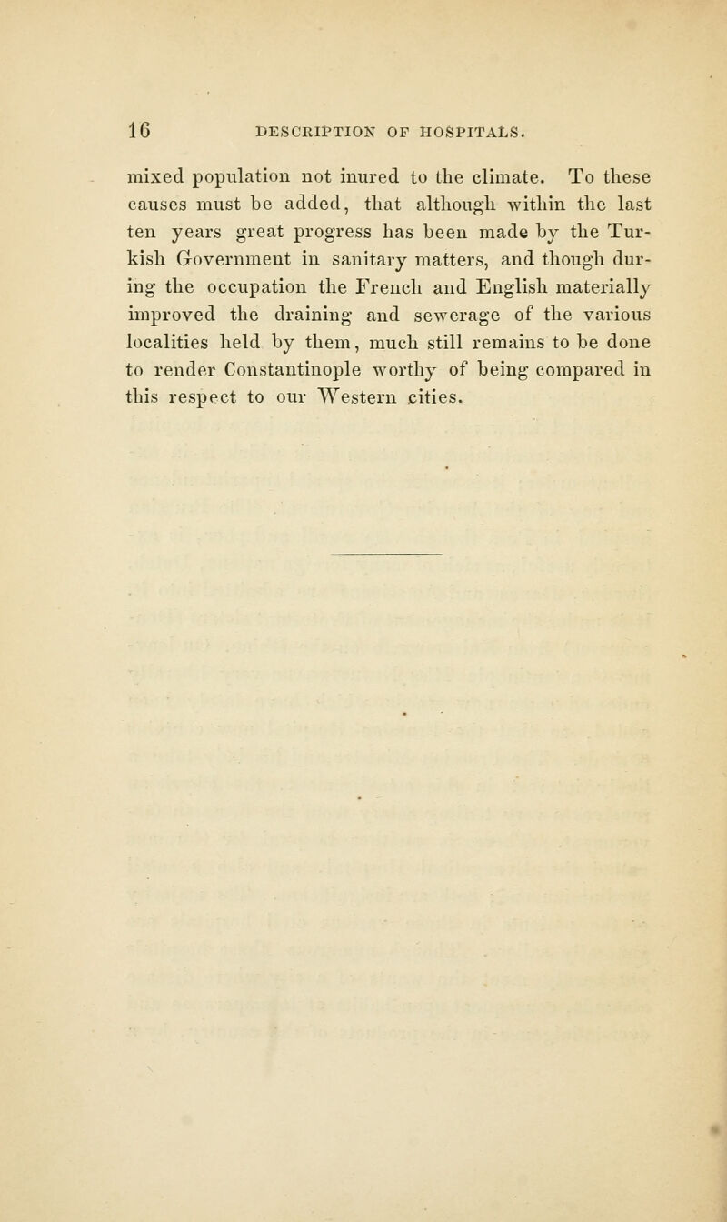 mixed population not inured to the climate. To tliese causes must be added, tliat althougli within the last ten years great progress has been made by the Tur- kish Grovernment in sanitary matters, and though dur- ing the occupation the French and English materially improved the draining and sewerage of the various localities held by them, much still remains to be done to render Constantinople worthy of being compared in this respect to our Western cities.