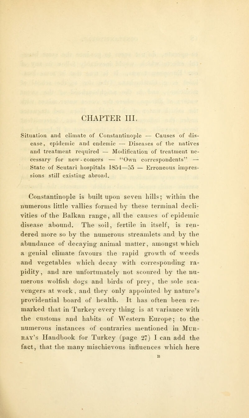 CHAPTER IIL Situation and climate of Constantinople — Causes of dis- ease, epidemic and endemic — Diseases of the natives and treatment requii'ed — Modification of treatment ne- cessary for new-comers — Own correspondents — State of Scutari hospitals 1854—55 — Erroneous impres- sions stiir existing abroad. Constantinople is built upon seven hills; within the numerous little vallies formed by these terminal decli- vities of the Balkan range, all the causes of epidemic disease abound. The soil, fertile in itself, is ren- dered more so by the numerous streamlets and by the abundance of decaying animal matter, amongst which a genial climate favours the rapid growth of Aveeds and vegetables \vhich decay with corresponding ra- pidity , and are unfortunately not scoured by the nu- merous wolfish dogs and birds of prey, the sole sca- vengers at work , and they only appointed by nature's providential board of health. It has often been re- marked that in Turkey every thing is at variance with the customs and habits of Western Europe; to the numerous instances of contraries mentioned in Mur- ray's Handbook for Turkey (page 27) I can add the fact, that the many mischievous influences which here