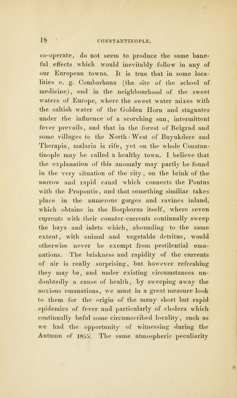 co-operate, do not seem to produce the same bane- ful effects which Avould inevitably follow in any of our European towns. It is true that in some loca- lities e. g. Combarhana (the site of the school of medicine), and in the neighbourhood of the sweet waters of Europe, Avhere the sweet water mixes with the saltish water of the Golden Horn and stagnates under the influence of a scorching sun, intermittent fever prevails, and that in the forest of Belgrad and some villages to the North-West of Buytikdere and Therapia, malaria is rife, yet on the whole Constan- tinople may be called a healthy town. I believe that the explanation of this anomaly may partly be found in the very situation of the city, on the brink of the narrow and rapid canal which connects the Pontus with the Propontis, and that something similiar takes place in the numerous gorges and ravines inland, which obtains in the Bosphorus itself, where seven ci^rrents with their counter-currents continually sweep the bays and inlets which, abounding to the same extent, with animal and vegetable detritus, would otherwise never be exempt from pestilential ema- nations. The briskness and rapidity of the currents of air is really surprising, but however refreshing they may be, and under existing circumstances un- doubtedly a cause of health, by sweeping away the noxious emanations, we must in a great measure look to them for the origin of the many short but rapid epidemics of fever and particularly of cholera which continually befal some circumscribed locality, such as we had the opportunity of witnessing during the Autumn of 1855. The same atmospheric peculiarity