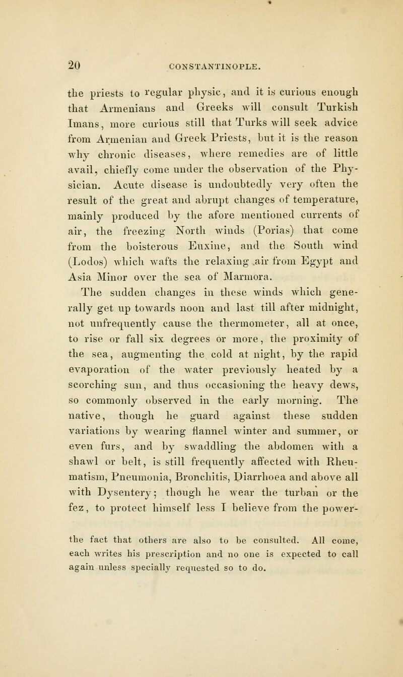 tlie priests to I'egular physic, and it is curious enough that Armeniaus and Greeks will consult Turkish Imans, more curious still that Turks will seek advice from Armenian and Greek Priests, but it is the reason why chronic diseases, where remedies are of little avail, chiefly come under the observation of the Phy- sician. Acute disease is undoubtedly very often the result of the great and abrupt changes of temperature, mainly produced by the afore mentioned currents of air, the freezing North winds (Porias) that come from ihQ boisterous Euxine, and the South wind (Lodos) which wafts the relaxing .air from Egypt and Asia Minor over the sea of Marmora. The sudden changes in these winds which gene- rally get up towards noon and last till after midnight, not unfrequently cause the thermometer, all at once, to rise or fall six degrees or more, the proximity of the sea, augmenting the, cold at night, by the rapid evaporation of the water previously heated by a scorching sun, and thus occasioning the heavy dews, so commonly observed in the early morning. The native, though he guard against these sudden variations by wearing flannel winter and summer, or even furs, and by swaddling the abdomen with a shawl or belt, is still frequently affected with Rheu- matism, Pneumonia, Bronchitis, Piarrhoea and above all with Dysentery; though he wear the turban or the fez, to protect himself less I believe from the power- the fact that others are also to be consulted. All come, each writes his prescription and no one is expected to call again unless specially requested so to do.