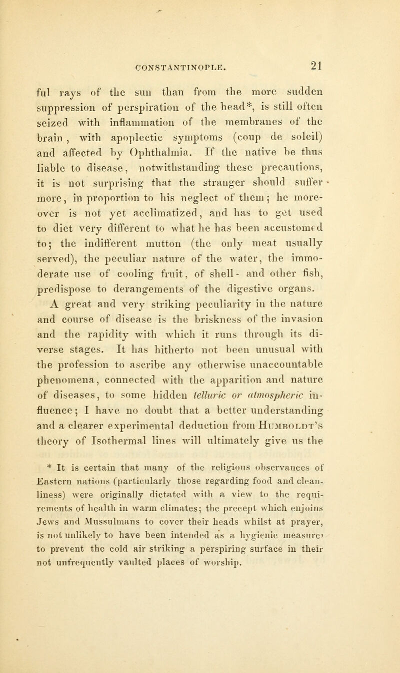 fill rays of the sun than from tlie more sudden suppression of perspiration of tlie head*, is still often seized with inflammation of the membranes of the brain , with apoplectic symptoms (coup de soleil) and affected by Ophthalmia. If the native be thus liable to disease, notwithstanding these precautions, it is not surprising that the stranger should suffer more, in proportion to his neglect of them; he more- over is not yet acclimatized, and has to get used to diet very different to what he has been accustomfd to; the indifferent mutton (the only meat usually served), the peculiar nature of the water, the immo- derate use of cooling fruit, of shell- and other fish, predispose to derangements of the digestive organs. A great and very striking peculiarity in the nature and course of disease is the briskness of the invasion and the rapidity with which it runs through its di- verse stages. It has hitherto not been unusual with the profession to ascribe any otherwise unaccountable phenomena, connected with the apparition and nature of diseases, to some hidden telluric or atmospheric in- fluence ; I have no doubt that a better understanding and a clearer experimental deduction from Humboldt's theory of Isothermal lines will ultimately give us the * It is certain that many of the religious observances of Eastern nations (particularly those regarding food and clean- liness) were originally dictated with a view to the requi- rements of health in warm climates; the precept which enjoins Jews and Mussulmans to cover their heads whilst at prayer, is not unlikely to have been intended as a hygienic measure' to prevent the cold air striking a perspiring surface in their not unfrerpiently vaulted places of worship.