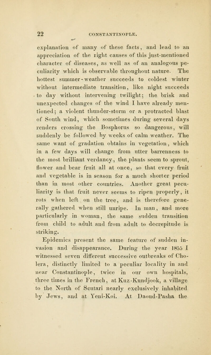 explanation of many of these facts, and lead to an appreciation of the right causes of this just-mentioned character of diseases, as well as of an analogous pe- culiarity which is observable throughout nature. The hottest summer - weather succeeds to coldest winter without intermediate transition, like night succeeds - to day without intervening twilight; the brisk and unexpected changes of the wind I have already men- tioned; a violent thunder-storm or a protracted blast of South wind, which sometimes during several days renders crossing the Bosphorus so dangerous, will suddenly be followed hy weeks of calm weather. The same want of gradation obtains in vegetation, which in a few days will change from utter barrenness to the most brilliant verdancy, the plants seem to sprout, flower and bear fruit all at once, so that every fruit and vegetable is in season for a much shorter period than in most other countries. Another great pecu- liarity is that fruit never seems to ripen properly, it rots when left on the tree, and is therefore gene- rally gathered when still unripe. In man, and more particularly in woman, the same sudden transition from child to adult and from adult to decrepitude is striking. Epidemics present the same feature of sudden in- vasion and disappearance. During the year ]855 I witnessed seven different successive outbreaks of Cho- lera, distinctly limited to a peculiar locality in and near Constantinople, twice in our own hospitals, three times in the French, at Kuz-Kundjook, a village to the North of Scutari nearly exclusively inhabited by Jews, and at Yeni-Koi. At Daoud-Pasha the