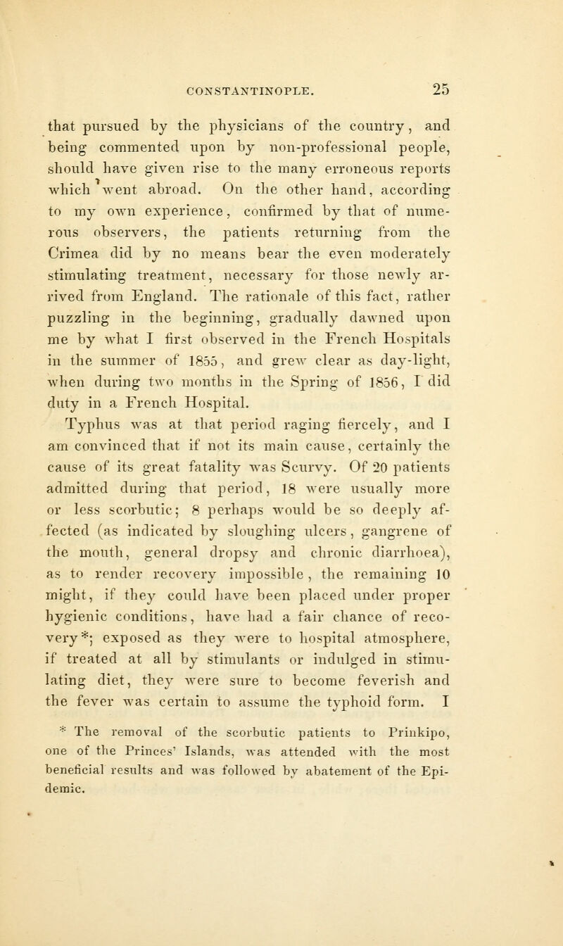 that pursued by the physicians of the country , and being commented upon by non-professional people, should have given rise to the many erroneous reports which went abroad. On the other hand, according to my own experience, confirmed by that of nume- rous observers, the patients returning from the Crimea did by no means bear the even moderately stimulating treatment, necessary for those newly ar- rived from England. The rationale of this fact, rather puzzling in the beginning, gradually dawned upon me by what I first observed in the French Hospitals in the summer of 1855, and grew clear as day-light, when during two months in the Spring of 1856, I did duty in a French Hospital. Typhus was at that period raging fiercely, and I am convinced that if not its main cause, certainly the cause of its great fatality was Scurvy. Of 20 patients admitted during that period, 18 were usually more or less scorbutic; 8 perhaps M'ould be so deeply af- fected (as indicated by sloughing ulcers, gangrene of the mouth, general dropsy and chronic diarrhoea), as to render recovery impossible, the remaining 10 might, if they could have been placed under proper hygienic conditions, have had a fair chance of reco- very*; exposed as they Avere to hospital atmosphere, if treated at all by stimulants or indulged in stimu- lating diet, they were sure to become feverish and the fever was certain to assume the typhoid form. I '^'- The removal of the scorbutic patients to Prinkipo, one of the Princes' Islands, was attended with the most beneficial results and was followed by abatement of the Epi- demic.