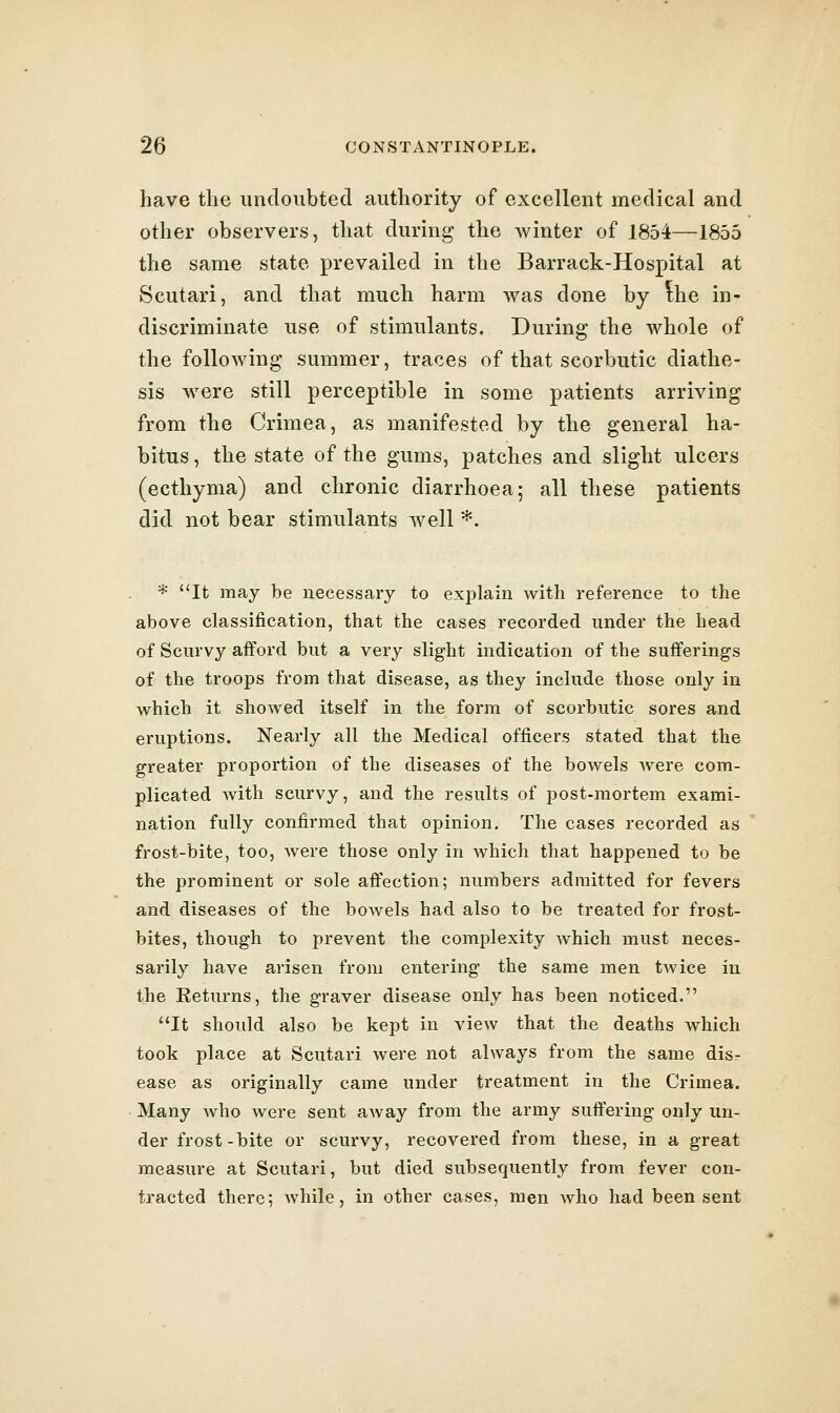 have the imcloubted authority of excellent medical and other observers, that during the winter of 1854—1855 the same state prevailed in the Barrack-Hospital at Scutari, and that much harm was done by ^he in- discriminate use of stimulants. During the whole of the following summer, traces of that scorbutic diathe- sis were still perceptible in some patients arriving from the Crimea, as manifested by the general ha- bitus , the state of the gums, patches and slight ulcers (ecthyma) and chronic diarrhoea; all these patients did not bear stimulants well *. * It may be necessary to explain with reference to the above classification, that the cases recorded under the head of Scurvy afford but a very slight indication of the sufferings of the troops from that disease, as they include those only in which it showed itself in the form of scorbutic sores and eruptions. Nearly all the Medical officers stated that the greater proportion of the diseases of the bowels Avere com- plicated with scurvy, and the results of post-mortem exami- nation fully confirmed that opinion. The cases recorded as frost-bite, too, were those only in which that happened to be the prominent or sole affection; numbers admitted for fevers and diseases of the bowels had also to be treated for frost- bites, though to prevent the complexity which must neces- sarily have arisen from entering the same men tAvice in the Returns, the graver disease only has been noticed. It should also be kept in view that the deaths which took place at Scutari were not always from the same disr ease as originally came under treatment in the Crimea. Many Avho were sent away from the army suffering only un- der frost-bite or scurvy, recovered from these, in a great measure at Scutari, but died subsequently from fever con- tracted there; while, in other cases, men who had been sent