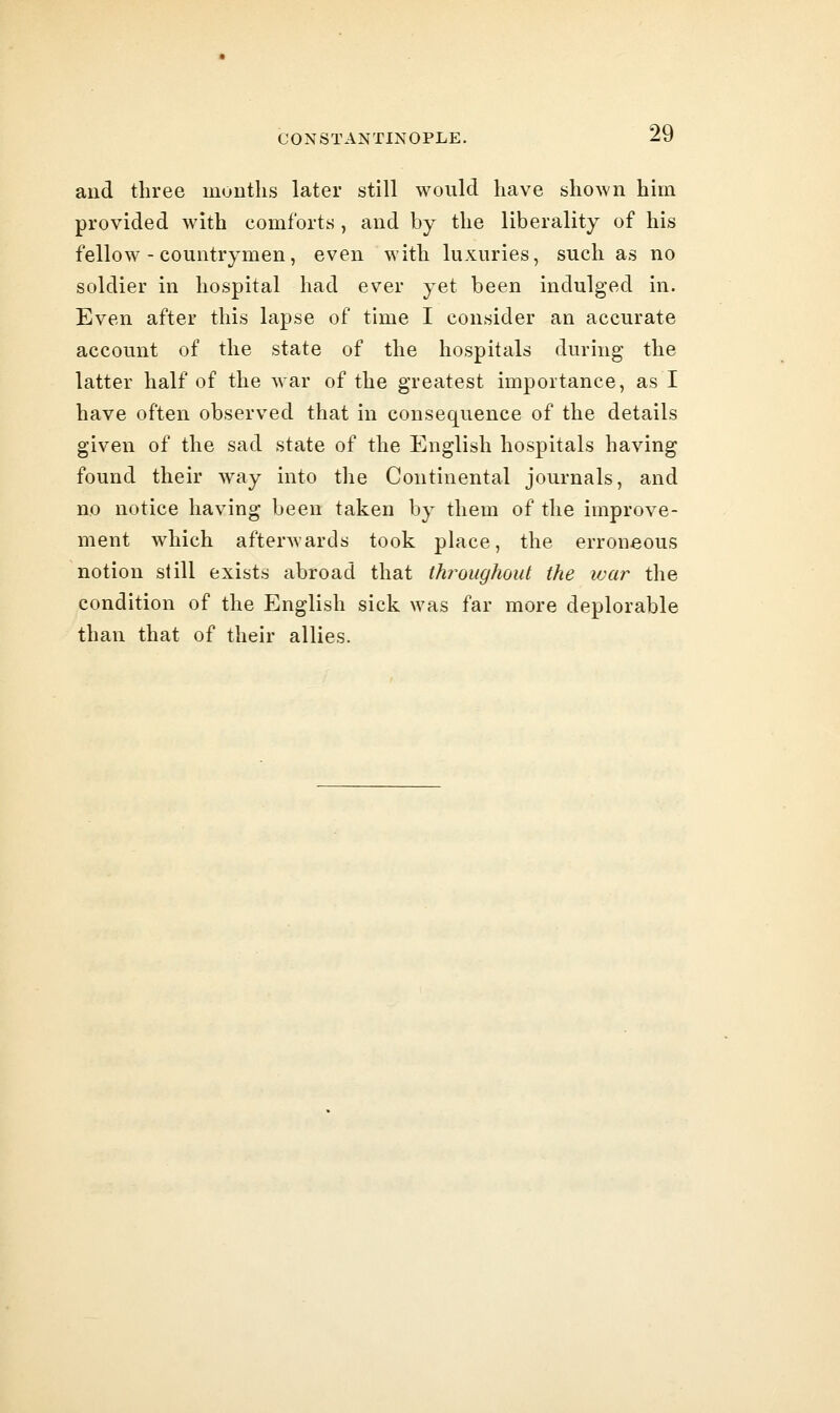 and three mouths later still would have shown him provided with comforts, and by the liberality of his fellow-countrymen, even with luxuries, such as no soldier in hospital had ever yet been indulged in. Even after this lapse of time I consider an accurate account of the state of the hospitals during the latter half of the war of the greatest importance, as I have often observed that in consequence of the details given of the sad state of the English hospitals having found their way into the Continental journals, and no notice having been taken by them of the improve- ment which afterwards took place, the erroneous notion still exists abroad that throughout the war the condition of the English sick was far more deplorable than that of their allies.