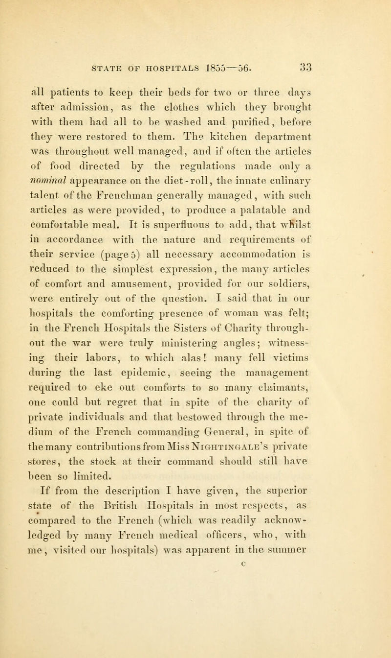 all patients to keep their beds for two or three days after admission, as the clothes which they brought with them had all to be washed and purified, before they were restored to them. The kitchen department Avas throughout well managed, and if often the articles of food directed by the regulations made only a nominal appearance on the diet-roll, the innate culinary talent of the Frenchman generally managed, with such articles as were provided, to produce a palatable and comfortable meal. It is superfluous to add, that wMilst in accordance with the nature and requirements of their service (page 5) all necessary accommodation is reduced to the simplest expression, the many articles of comfort and amusement, provided for our soldiers, were entirely out of the question. I said that in our hospitals the comforting presence of woman was felt; in the French Hospitals the Sisters of Charity through- out the war were truly ministering angles; witness- ing their labors, to which alas! many fell victims during the last epidemic, seeing the management required to eke out comforts to so many claimants, one could but regret that in spite of the charity of private individuals and that bestowed through the me- dium of the French commanding General, in spite of the many contributions from Miss Nightingale's private stores, the stock at their command should still have been so limited. If from the description I have given, the superior state of the British Hospitals in most respects, as compared to the French (which was readily acknow- ledged by many French medical officers, who, with me, visited our hospitals) was apparent in the summer