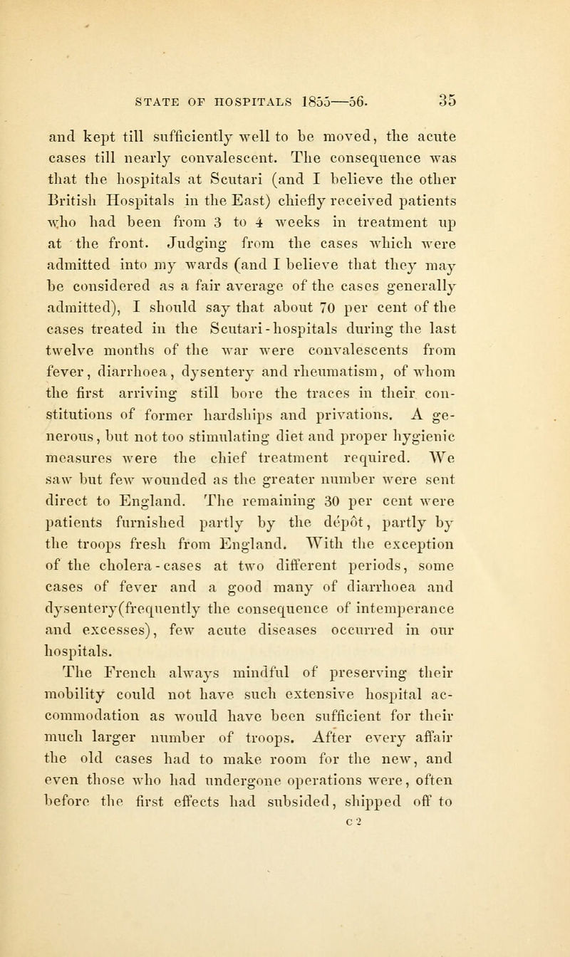 and kept till sufficiently well to be moved, the acute cases till nearly convalescent. The conseq[uence was that the hospitals at Scutari (and I believe the other British Hospitals in the East) chiefly received patients who had been from 3 to 4 weeks in treatment up at the front. Judging from the cases which were admitted into my wards (and I believe that they may be considered as a fair average of the cases generally admitted), I should say that about 70 per cent of the cases treated in the Scutari-hospitals during the last twelve months of the war were convalescents from fever, diarrhoea, dysentery and rheumatism, of whom the first arriving still bore the traces in their con- stitutions of former hardships and privations. A ge- nerous , but not too stimulating diet and proper hygienic measures were the chief treatment required. We saw but few wounded as the greater number were sent direct to England. The remaining 30 j)er cent were patients furnished partly by the depot, partly by the troops fresh from England. With the exception of the cholera-cases at two different periods, some cases of fever and a good many of diarrhoea and dysentery (frequently the consequence of intemperance and excesses), few acute diseases occurred in our hospitals. The French always mindful of preserving their mobility could not have such extensive hospital ac- commodation as would have been sufficient for their much larger number of troops. After every affair the old cases had to make room for the new, and even those who had undergone operations were, often before the first effects had subsided, shipped off to