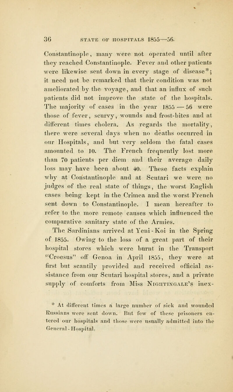 Constantinople, many were not operated until after tliey readied Constantinople. Fever and other patients were likewise sent down in every stage of disease^; it need not be remarked that their condition was not ameliorated by the voyage, and that an influx of such patients did not improve the state of the hospitals. The majority of cases in the year 1855—56 were those of fever, scurvy, wounds and frost-bites and at different times cholera. As regards the mortality, there were several days when no deaths occurred in our Hospitals, and but very seldom the fatal cases amounted to 10. The French frequently lost more than 70 patients per diem and their average daily loss may have been about 40. These facts explain why at Constantinople and at Scutari we were no judges of the real state of things, the worst English cases being kept in the Crimea and the worst French sent down to Constantinople. I mean hereafter to refer to the more remote causes which influenced the comparative sanitary state of the Armies. The Sardinians arrived at Yeni-Koi in the Spring of 1855. Owing to the loss of a great part of their hospital stores which were burnt in the Transport Croesus off Genoa in April 1855, they were at first but scantily provided and received official as- sistance from our Scutari hospital stores, and a private supply of comforts from Miss Nightingale's inex- * At different times a large number of sick and wounded Russians were sent down. But few of these prisoners en- tered our hospitals and those were usually admitted into the General - Hospitah