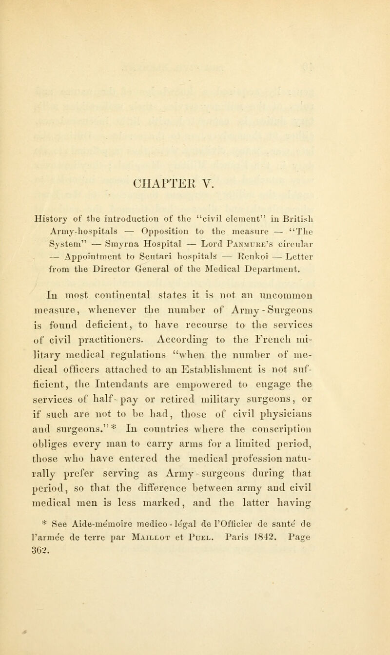 History of the introduction of the civil element in British Army-hospitals — Opposition to the measure — The System — Smyrna Hospital — Lord Paxmuke's circular — Api^ointment to Scutari hospitals — Renkoi — Letter from the Director General of the Medical Department. In most continental states it is not an uncommon measure, whenever tlie number of Army - Surgeons is found deficient, to have recourse to the services of civil practitioners. According to the French mi- litary medical regulations 'Svhen the number of me- dical officers attached to an Establishment is not suf- ficient, the Intendants are empowered to engage the services of half pay or retired military surgeons, or if such are not to be had, those of civil physicians and surgeons.* In countries where the conscription obliges every man to carry arms for a limited period, those who have entered the medical profession natu- rally prefer serving as Army - surgeons during that period, so that the difference between army and civil medical men is less marked, and the latter having I'arme'e de terre par Maillot et Puel. Paris 1842. Page 362.