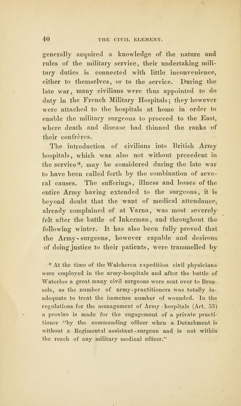 generally acquired a knowledge of the nature and rules of the military service, their undertaking mili- tary duties is connected with little inconvenience, either to themselves, or to the service. During the late war, many civilians were thus appointed to do duty in the French Military Hospitals; they however were attached to the hospitals at home in order to enable the military surgeons to proceed to the East, where death and disease had thinned the ranks of their confreres. The introduction of civilians into British Army hospitals, which was also not without precedent in the service*, may be considered during the late war to have been called forth by the combination of seve- ral causes. The sufferings, illness and losses of the entire Army having extended to the surgeons, it is beyond doubt that the want of medical attendance, already complained of at Varna, was most severely felt after the battle of Inkerman, and throughout the following winter. It has also been fully proved that the Army-surgeons, however capable and desirous of doing justice to their patients, were trammelled by * At the time of the Walcheren expedition civil physicians were employed in the army-hospitals and after the battle of Waterloo a great many civil surgeons were sent over to Brus- sels, as the number of army-practitioners was totally in- adequate to treat the immense number of wounded. In the regulations for the management of Army-hospitals (Art. 53) a proviso is made for the engagement of a private practi- tioner *'by the commanding officer Avhen a Detachment is without a Regimental assistant-surgeon and is not within the reach of any military medical officer.