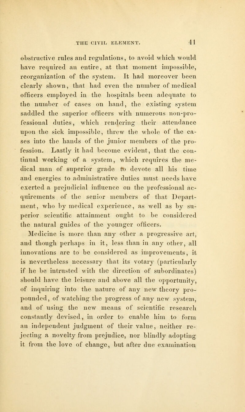 oLstructive rules and regulations, to avoid wliicli Avould have required an entire, at that moment impossible, reorganization of the system. It had moreover been clearly shown, that had even the number of medical officers employed in the hospitals been adequate to the number of cases on hand, the existing system saddled the superior officers with numerous non-pro- fessional duties, which rendering their attendance upon the sick impossible, threw the whole of the ca- ses into the hands of the junior members of the pro- fession. Lastly it had become evident, that the con- tinual working of a system, which requires the me- dical man of superior grade tt) devote all his time and energies to administrative duties must needs have exerted a prejudicial influence on the professional ac- quirements of the senior members of that Depart- ment, who by medical experience, as well as by su- perior scientific attainment ought to be considered the natural guides of the younger officers. Medicine is more than any other a progressive art, and though perhaps in it, less than in any other, all innovations are to be considered as improvements, it is nevertheless necessary that its votary (particularly if he be intrusted with the direction of subordinates) should have the leisure and above all the opportunity, of inquiring into the nature of any new theory pro- pounded, of watching the progress of any new system, and of using the new means of scientific research constantly devised, in order to enable him to form an independent judgment of their value, neither re- jecting a novelty from prejudice, nor blindly adopting it from the love of change, but after due examination