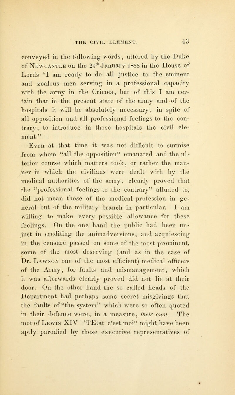 conveyed in the following* Avords, uttered by the Duke of Newcastle on the 29^^ January 1855 in the House of Lords I am ready to do all justice to the eminent and zealous men serving in a professional capacity with the army in the Crimea, but of this I am cer- tain that in the present state of the army and of the hospitals it will be absolutely necessary, in spite of all opposition and all professional feelings to the con- trary, to introduce in those hospitals the civil ele- ment. Even at that time it was not difficult to surmise from whom all the opposition emanated and the ul- terior course which matters took, or rather the man- ner in which the civilians were dealt with by the medical authorities of the army, clearly proved that the professional feelings to the contrary alluded to, did not mean those of the medical profession in ge- neral but of the military branch in particular. I am willing to make every possible allowance for these feelings. On the one hand the public had been un- just in crediting the animadversions, and acquiescing in the censure passed on some of the most prominent, some of the most deserving (and as in the case of Dr. Lawson one of the most efficient) medical officers of the Army, for faults and mismanagement, which it was afterwards clearly proved did not lie at their door. On the other hand the so called heads of the Department had perhaps some secret misgivings that the faults of the system which were so often quoted in their defence were, in a measure, iheir ovm. The mot of Lewis XIV I'Etat c'est moi might have been aptly parodied by these executive representatives of