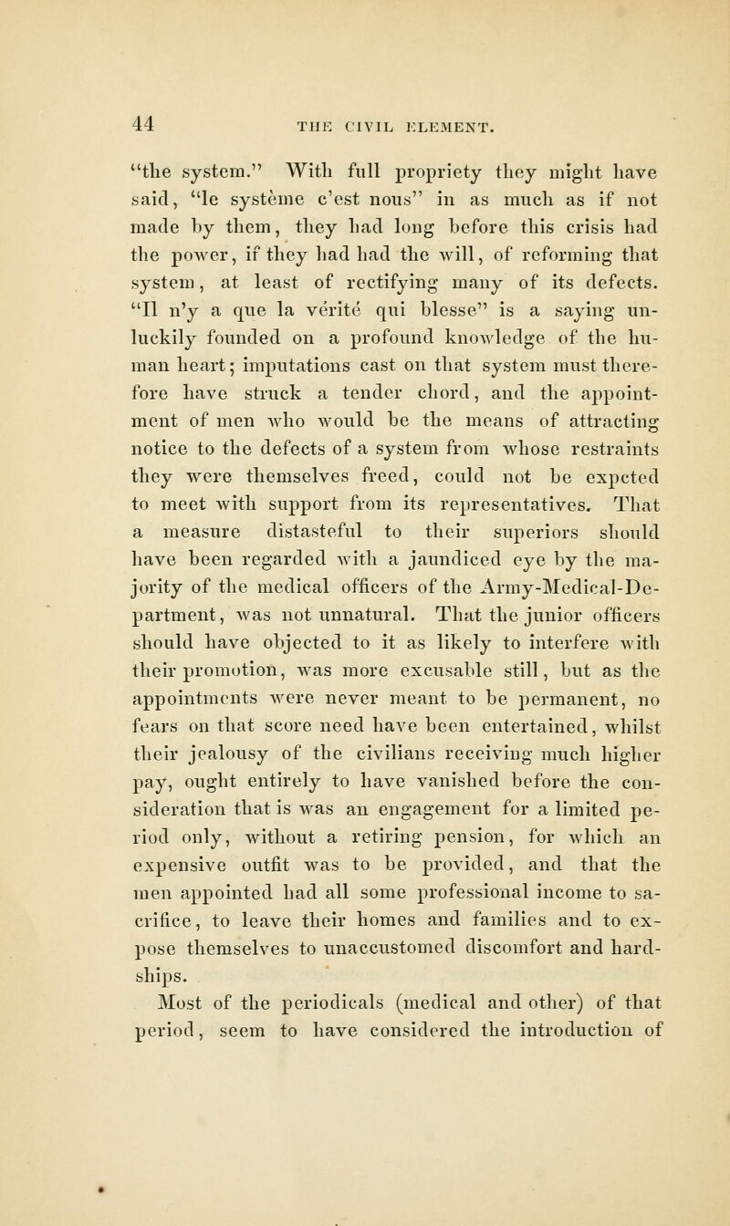 the system. With full propriety they might have said, le systeine c'est nous in as much as if not made by them, they had long before this crisis had the poAver, if they had had the will, of reforming that system, at least of rectifying many of its defects. II n'y a que la verite qui blesse is a saying un- luckily founded on a profound knowledge of the hu- man heart; imputations cast on that system must there- fore have struck a tender chord, and the appoint- ment of men who would be the means of attracting notice to the defects of a system from Avhose restraints they were themselves freed, could not be expcted to meet with support from its representatives. That a measure distasteful to their superiors should have been regarded with a jaundiced eye by the ma- jority of the medical officers of the Army-Medical-De- partment, was not unnatural. That the junior officers should have objected to it as likely to interfere with their promotion, was more excusable still, but as the appointments were never meant to be permanent, no fears on that score need have been entertained, whilst their jealousy of the civilians receiving much higher pay, ought entirely to have vanished before the con- sideration that is was an engagement for a limited pe- riod only, without a retiring pension, for Avhich an expensive outfit was to be provided, and that the men appointed had all some professional income to sa- crifice, to leave their homes and families and to ex- pose themselves to unaccustomed discomfort and hard- ships. Most of the periodicals (medical and other) of that period, seem to have considered the introduction of