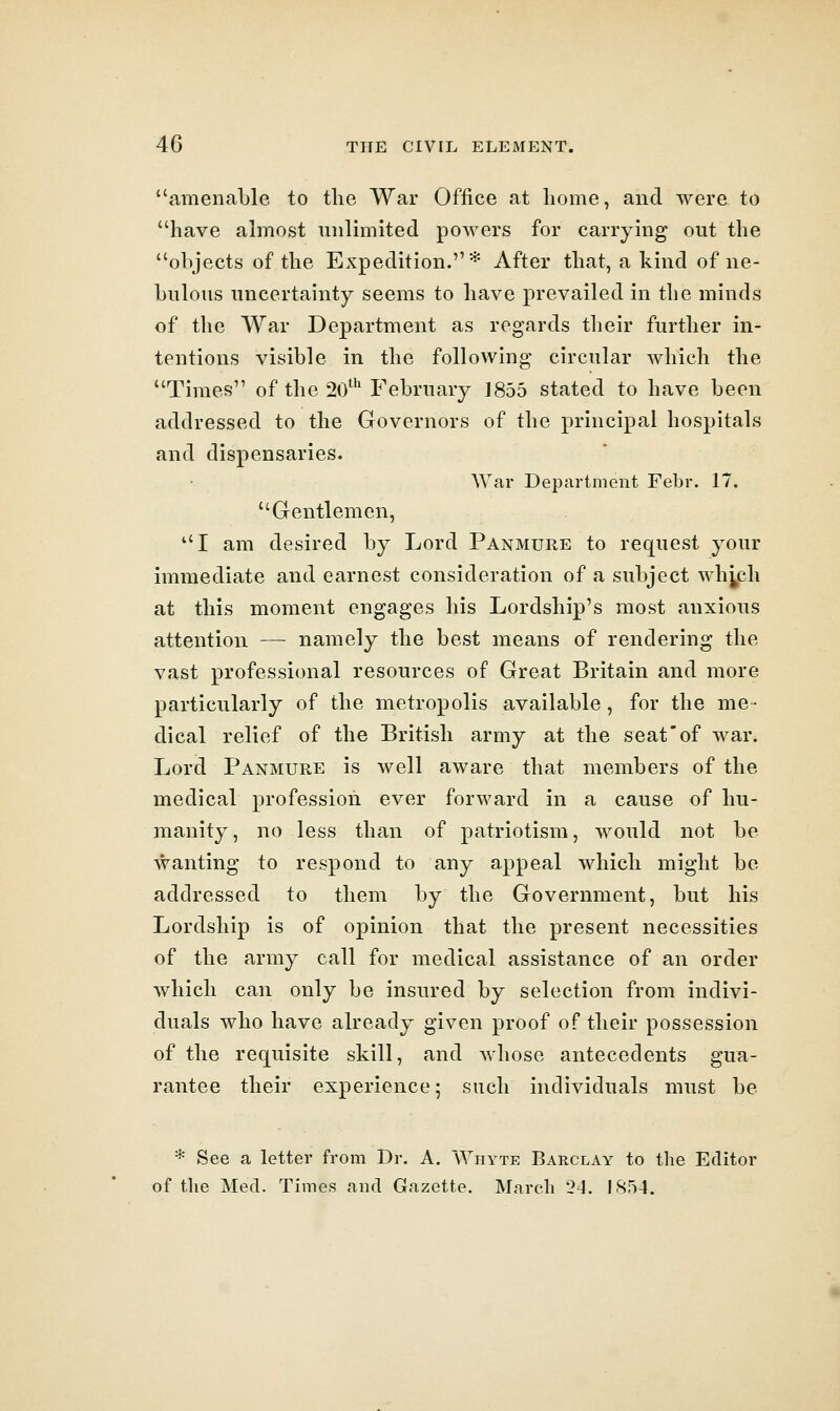 amenable to the War Office at home, and were to have almost unlimited powers for carrying out the objects of the Expedition.* After that, a kind of ne- bulous uncertainty seems to have prevailed in the minds of the War Department as regards their further in- tentions visible in the following circular which the Times of the 20' I^ebruary 1855 stated to have been addressed to the Governors of the principal hospitals and dispensaries. AYar Department Febr. 17. Gentlemen, I am desired by Lord Panmure to request your immediate and earnest consideration of a subject whjch at this moment engages his Lordship's most anxious attention — namely the best means of rendering the vast professional resources of Great Britain and more particularly of the metropolis available, for the me- dical relief of the British army at the seat'of war. Lord Panmure is well aware that members of the medical profession ever forward in a cause of hu- manity, no less than of patriotism, would not be wanting to respond to any appeal which might be addressed to them by the Government, but his Lordship is of opinion that the present necessities of the army call for medical assistance of an order which can only be insured by selection from indivi- duals who have already given proof of their possession of the requisite skill, and whose antecedents gua- rantee their experience; such individuals must be * See a letter from Dr. A. Whyte Barclay to the Editor of the Med. Times and Gazette. March 24. !854.