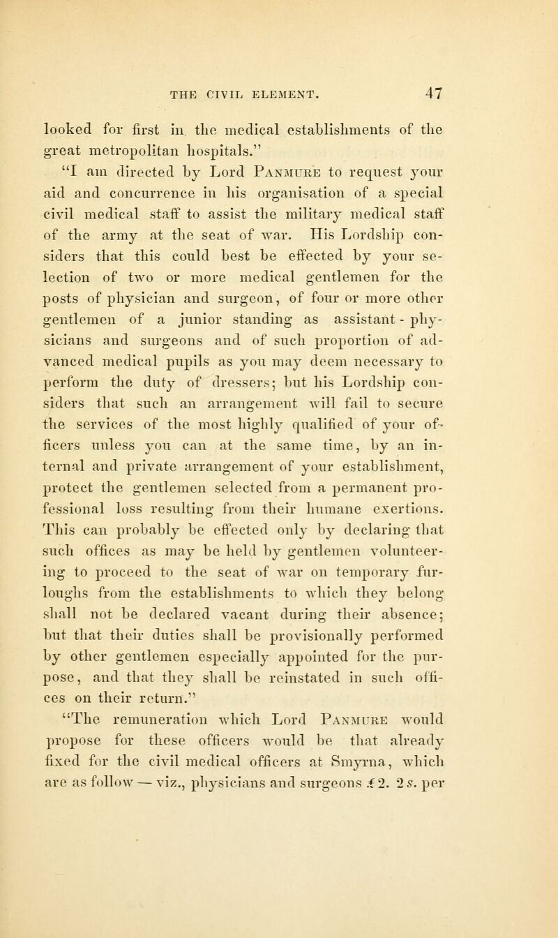 looked for first in the medical establisliments of the great metropolitan hospitals. I am directed by Lord Panmure to request your aid and concurrence in his organisation of a special civil medical staff to assist the military medical staff of the army at the seat of war. His Lordship con- siders that this could Lest be effected by your se- lection of two or more medical gentlemen for the posts of physician and surgeon, of four or more other gentlemen of a junior standing as assistant - phy- sicians and surgeons and of such proportion of ad- vanced medical pupils as you may deem necessary to perform the duty of dressers; but his Lordship con- siders that such an arrangement will fail to secure the services of the most highly qualified of your of- ficers unless you can at the same time, by an in- ternal and private arrangement of your establishment, protect the gentlemen selected from a permanent pro- fessional loss resulting from their humane exertions. This can probably be eff*ected only by declaring that such offices as may be held by gentlemen volunteer- ing to proceed to the seat of war on temporary fur- loughs from the establislnnents to which they belong shall not be declared vacant during their absence; but that their duties shall be provisionally performed by other gentlemen especially appointed for the pur- pose, and that they shall be reinstated in such offi- ces on their return. The remuneration which Lord Panmure would propose for these officers would be that already fixed for the civil medical officers at Smyrna, which are as follow — viz., physicians and surgeons .f 2. 2 s. per