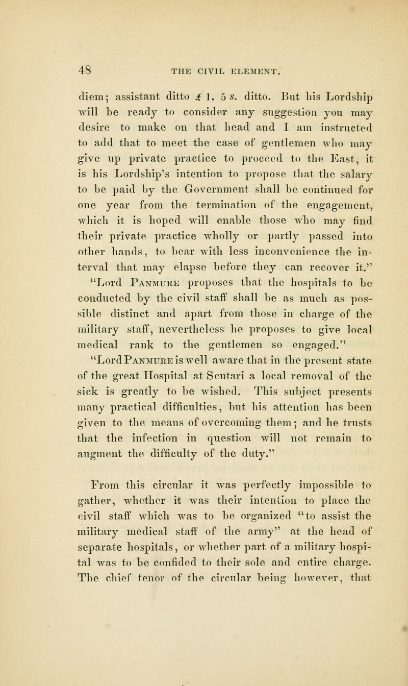 diem; assistant ditto ^ J. 5 s. ditto. But liis Lordship will be ready to consider any suggestion you may desire to make on that head and I am instructed to add that to meet the case of gentlemen who may give up private practice to proceed to tlie East, it is his Lordship's intention to propose that the salary to be paid by the Government shall be continued for one year from the termination of the engagement, which it is hoped will enable those who may find their private practice wholly or partly passed into other hands, to bear with less inconvenience the in- terval that may elapse before they can recover it. Lord Panmure proposes that the hospitals to be conducted by the civil staff shall be as much as pos- sible distinct and apart from those in charge of the military stafP, nevertheless he proposes to give local medical rank to the gentlemen so engaged. Lord Panmure is well aware that in the present state of the great Hospital at Scutari a local removal of the sick is greatly to be wished. This subject presents many practical difficulties, but his attention has been given to the means of overcoming them; and he trusts that the infection in question will not remain to augment the difficulty of the duty. From this circular it was perfectly impossible to gather, whether it was their intention to place the civil staff which was to be organized to assist the military medical staff of the army at the head of separate hospitals, or whether part of a military hospi- tal was to be C(mfided to their sole and entire charge. The chief tenor of the circular beinir however, that