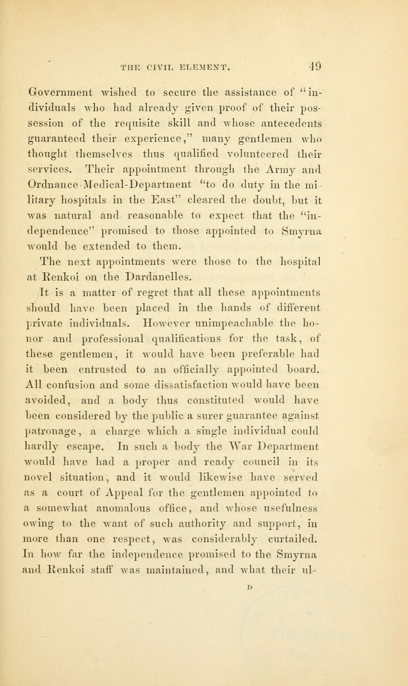 Government wished to secure the assistance of in- dividuals who had already given proof of their pos- session of the requisite skill and whose antecedents guaranteed their experience, many gentlemen who thought themselves thus qualified volunteered their services. Their appointment through the Army and Ordnance Medical-Department to do duty in the mi- litary hospitals in the East cleared the douht, but it was natural and reasonable to expect that the in- dependence promised to those appointed to Smyrna would be extended to them. The next appointments were those to the hospital at Renkoi on the Dardanelles. It is a matter of regret that all these appointments should have been placed in the hands of different private individuals. HoAvevor unimpeachable the ho- nor and professional qualifications for the task, of these gentlemen, it would have been preferable had it been entrusted to an officially appointed board. All confusion and some dissatisfaction would have been avoided, and a body thus constituted would have been considered by the public a surer guarantee against patronage, a charge which a single individual could hardly escape. In such a body the AVar Department would have had a proper and ready council in its novel situation, and it would likewise have served as a court of Appeal for the gentlemen appointed to a somewhat anomalous office, and whose usefulness owing to the want of such authority and support, in more than one respect, was considerably curtailed. In how far the independence promised to the Smyrna and Renkoi staff was maintained, and what their ul- D