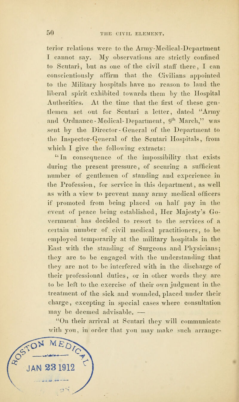 terior relations wcro to tlie Army-Medical-Departmeut I cannot say. My observations are strictly confined to Scutari, but as one of the civil staff tliere, I can conscientiously affirm that the Civilians appointed to the Military hospitals have no reason to laud the liberal spirit exhibited towards them by the Hospital Authorities. At the time that the first of these gen- tlemen set out for Scutari a letter, dated Army and Ordnance-Medical-Department, 9' March, was sent by the Director-General of the Department to the Inspector-General of the Scutari Hospitals, from which I give the following extracts: In consequence of the impossibility that exists during the present pressure, of securing a sufficient number of gentlemen of standing and experience in the Profession, for service in this department, as well as with a view to prevent many army medical officers if promoted from being placed on half pay in the event of peace being established, Her Majesty's Go- vernment has decided to resort to the services of a certain number of civil medical practitioners, to be employed temporarily at the military hospitals in the East with the standing of Surgeons and Physicians; they are to be engaged with the understanding that they are not to be interfered with in the discharge of their professional duties, or in other words they are to be left to the exercise of their own judgment in the treatment of the sick and wounded, placed under their charge, excepting in special cases where consultation may be deemed advisable. — On their arrival at Scutari they will communicate witli you, in order that you may make such arrange- JAN 231912 ^