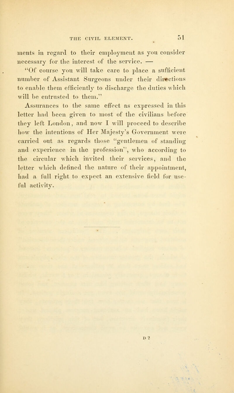 ments in regard to their employment as yon consider necessary for the interest of the service. ■— Of conrse you will take care to place a sufficient number of Assistant Surgeons under their directions to enable them efficiently to discharge the duties which will be entrusted to them. Assurances to the same effect as expressed in this letter had been given to most of the civilians before they left London, and now I will proceed to describe how the intentions of Her Majesty's Government were carried out as regards those gentlemen of standing and experience in the profession, who according to the circular which invited their services, and the letter which defined the nature of their appointment, had a full right to expect an extensive field for use- ful activity.