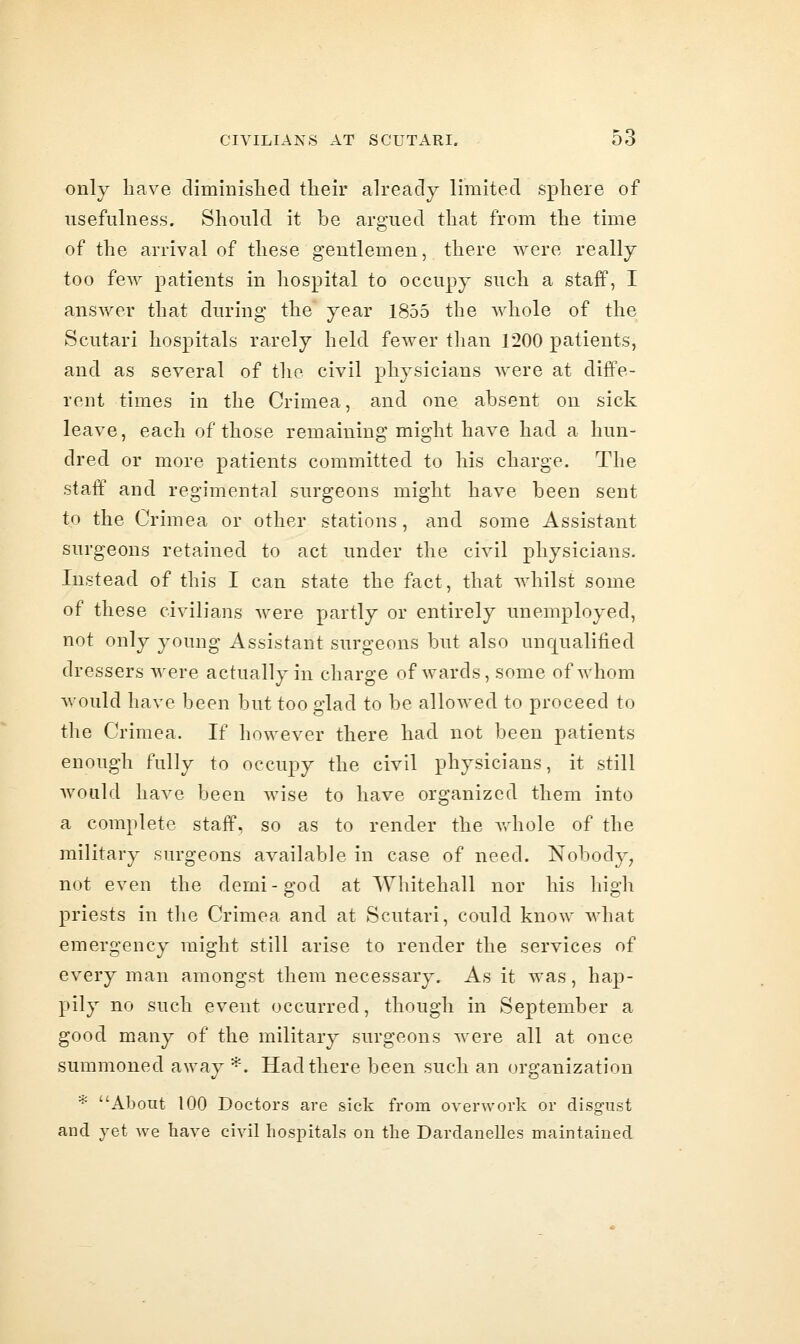 only have diminislied their already limited sphere of usefulness. Should it be argued that from the time of the arrival of these gentlemen, there were really too few patients in hospital to occupy such a staff, I answer that during the year 1855 the whole of the Scutari hospitals rarely held fewer than 1200 patients, and as several of the civil physicians Avere at diffe- rent times in the Crimea, and one absent on sick leave, each of those remaining might have had a hun- dred or more patients committed to his charge. The staff and regimental surgeons might have been sent to the Crimea or other stations, and some Assistant surgeons retained to act under the civil physicians. Instead of this I can state the fact, that whilst some of these civilians were partly or entirely unemployed, not only young Assistant surgeons but also unciualified dressers were actually in charge of wards, some of whom would have been but too glad to be allowed to proceed to the Crimea. If however there had not been patients enough fully to occupy the civil physicians, it still would have been wise to have organized them into a complete staff, so as to render the whole of the military surgeons available in case of need. Nobody^ not even the demi-god at Whitehall nor his high priests in the Crimea and at Scutari, could know what emergency might still arise to render the services of every man amongst them necessary. As it was, hap- pily no such event occurred, though in September a good many of the military surgeons were all at once summoned away ^. Had there been such an organization * About 100 Doctors are sick from overu'ork or disgust and yet we have civil hospitals on the Dardanelles maintained