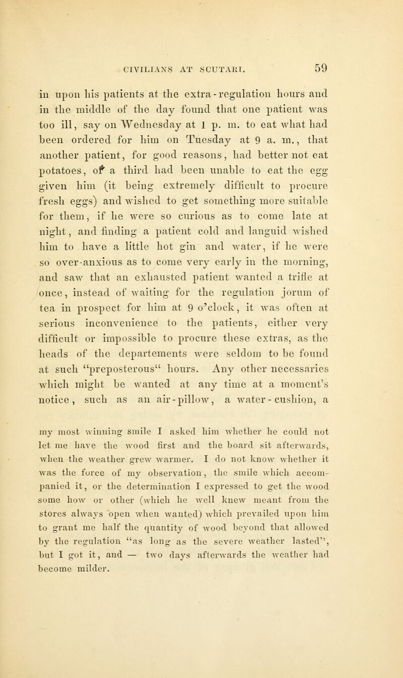 in upon his patients at the extra-regulation hours and in the middle of the day found that one patient was too ill, say on Wednesday at 1 p. m. to eat what had been ordered for him on Tuesday at 9 a. m., that another patient, for good reasons, had better not eat potatoes, ot a third had been unable to eat the egg given him (it being extremely difficult to procure fresh eggs) and wished to get something more suitable for them, if he were so curious as to come late at night, and finding a patient cold and languid wished him to have a little hot gin and water, if he were so over-anxious as to come very early in the morning, and saw that an exhausted patient wanted a trifle at once, instead of waiting for the regulation jorum of tea in prospect for him at 9 o'clock, it was often at serious inconvenience to the patients, either very difficult or impossible to procure these extras, as the heads of the departements were seldom to be found at such preposterous hours. Any other necessaries Avhich might be wanted at any time at a moment's notice, such as an air-pillow, a water - cushion, a ray most winning smile I asked him whether he could not let me have the wood first and the board sit afterAvards, when the Aveather grew warmer. I do not know whether it Avas the force of my observation, the smile AA^hich accom- panied it, or the determination I expressed to get the Avood some hoAv or other (Avhich he aa'cH kncAV meant from the stores always open when wanted) Avhich prevailed upon him to grant me half the quantity of AVOod beyond that alloAved by the regulation as long as the severe Aveather lasted, but I got it, and — two days afterAvards the Aveather had become milder.