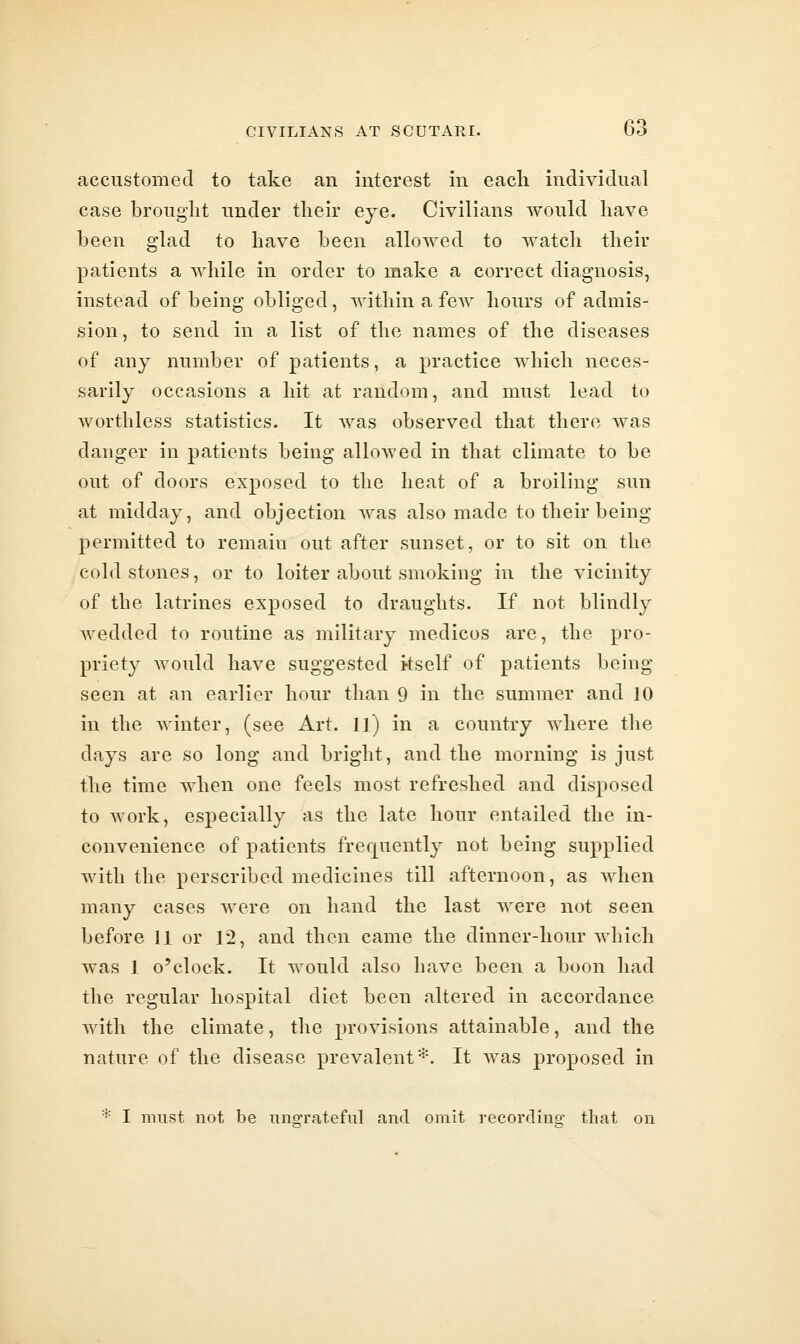 accustomed to take an interest in eacli individual case brought under tlieir eye. Civilians would have been glad to have been allowed to watch their patients a while in order to make a correct diagnosis, instead of being obliged, within a feAV hours of admis- sion, to send in a list of the names of the diseases of any number of patients, a practice which neces- sarily occasions a hit at random, and must lead to Avorthless statistics. It was observed that there was danger in patients being alloAved in that climate to be out of doors exposed to the heat of a broiling sun at midday, and objection was also made to their being permitted to remain out after sunset, or to sit on the cold stones, or to loiter about smoking in the vicinity of the latrines exposed to draughts. If not blindly wedded to routine as military medicos are, the pro- priety would have suggested itself of patients being seen at an earlier hour than 9 in the summer and 10 in the winter, (see Art. IJ) in a country where the days are so long and bright, and the morning is just the time when one feels most refreshed and disposed to work, especially as the late hour entailed the in- convenience of patients frerjuently not being supplied with the perscribed medicines till afternoon, as when many cases were on hand the last were not seen before 11 or 12, and then came the dinner-hour which was 1 o'clock. It would also have been a boon had the regular hospital diet been altered in accordance with the climate, the provisions attainable, and the nature of the disease prevalent*. It was proposed in * I must not be iino-rateful and omit recorflino^ that on