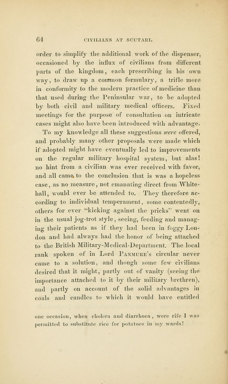 order to simplify the additional work of the dispenser, occasioned by the influx of civilians from different parts of the kingdom, each prescribing in his own way, to draw up a conrmon formulary, a trifle more in conformity to the modern practice of medicine than that used during the Peninsular Avar, to be adopted by both civil and military medical officers. Fixed meetings for the purpose of consultation on intricate cases might also have been introduced with advantage. To my knowledge all these suggestions ivere offered, and probably many other proposals were made which if adopted might have eventually led to improvements on the regular military hospital system, but alas! no hint from a civilian was ever received with favor, and all cama to the conclusion that is was a hopeless case, as no measure, not emanating direct from White- hall, would ever be attended to. They therefore ac- cording to individual temperament, some contentedly, others for ever kicking against the pricks went on in the usual jog-trot style, seeing, feeding and manag- ing their patients as if they had been in foggy Lon- don and had always had the honor of being attached to the British Military-Medical-Department. The local rank spoken of in Lord Panmure's circular never came to a solution, and though some few civilians desired that it might, partly out of vanity (seeing the importance attached to it by their military brethren), and partly on account of the solid advantages in coals and candles to which it would have entitled one occasion, Avlien cholera and diarrhoea, were rife I Avas permitted to .substitute rice for potatoes in my Avards!