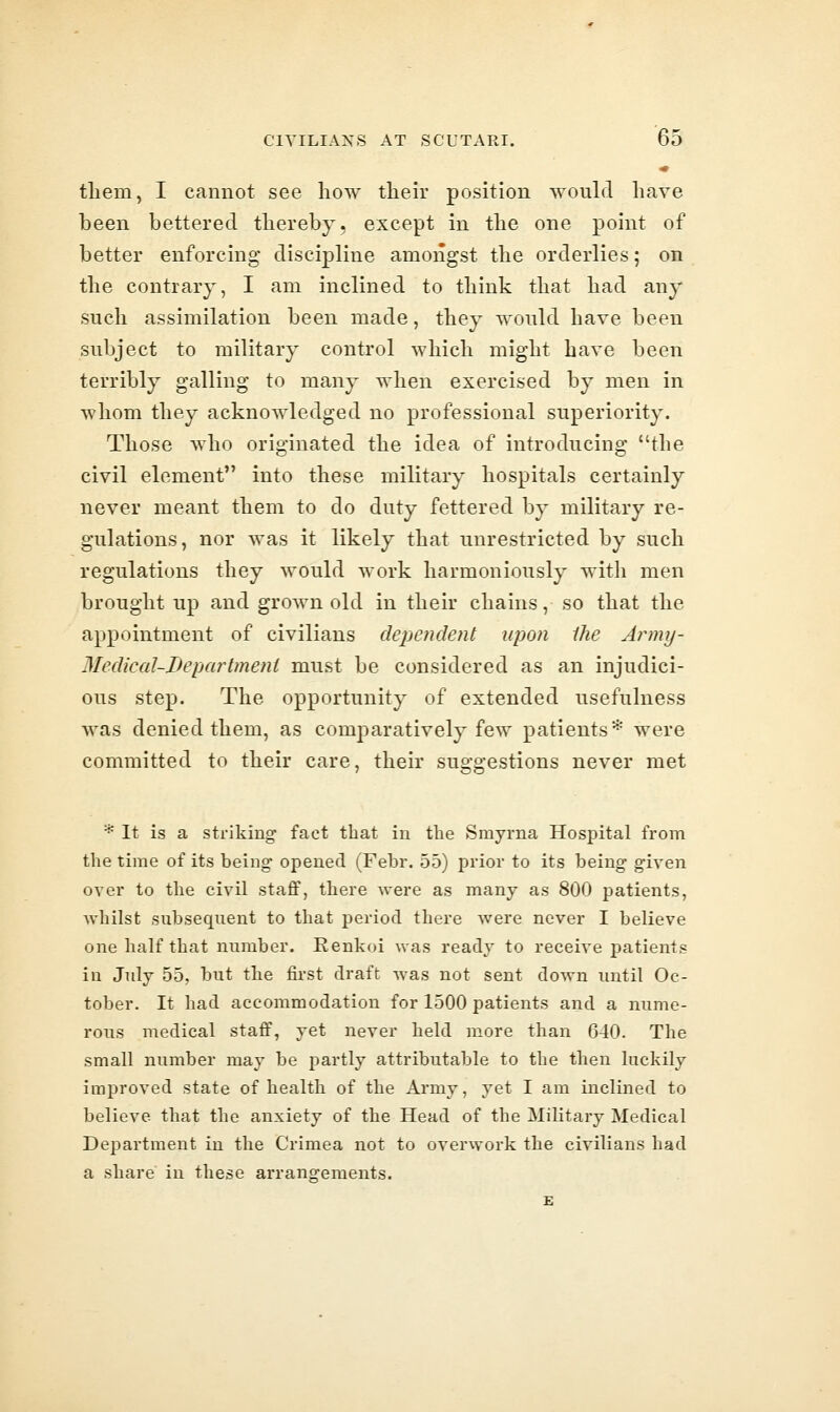 tliem, I cannot see how their position would have been bettered thereby, except in the one point of better enforcing discipline amongst the orderlies; on the contrary, I am inclined to think that had any such assimilation been made, they would have been subject to military control which might have been terribly galling to many when exercised by men in whom they acknowledged no professional superiority. Those who originated the idea of introducing the civil element into these military hospitals certainly never meant them to do duty fettered by military re- gulations, nor was it likely that unrestricted by such regulations they would work harmoniously with men brought up and grown old in their chains, so that the appointment of civilians depetidetit upon ihe Army- Meclical-Department must be considered as an injudici- ous step. The opportunity of extended usefulness was denied them, as comparatively few patients* were committed to their care, their suggestions never met * It is a striking- fact that in the Smyrna Hospital from the time of its being opened (Febr. 55) prior to its being given over to the civil staff, there were as many as 800 patients, Avhilst subsequent to that period there were never I believe one half that number. Renkoi was ready to receive patients in July 55, but the first draft was not sent down until Oc- tober. It had accommodation for 1500 patients and a nume- rous medical staff, yet never held more than 640. The small number may be partly attributable to the then luckily improved state of health of the Army, yet I am inclined to believe that the anxiety of the Head of the Military Medical Department in the Crimea not to overwork the civilians had a share in these arrangements.