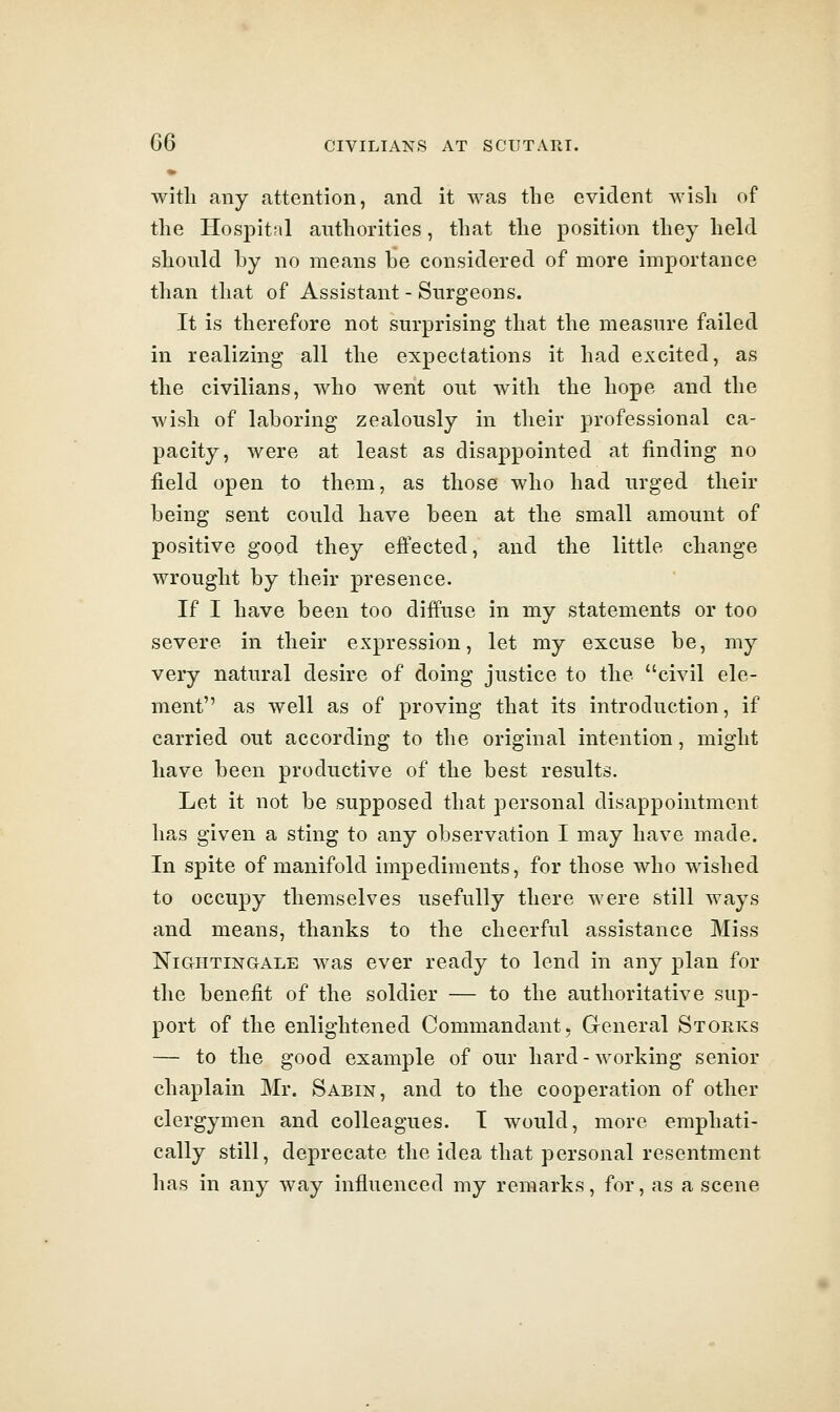 with any attention, and it was the evident wish of the Hos23it;il authorities, that the position they held should by no means be considered of more importance than that of Assistant - Surgeons. It is therefore not surprising that the measure failed in realizing all the expectations it had excited, as the civilians, who went out with the hope and the wish of laboring zealously in their professional ca- pacity, were at least as disappointed at finding no field open to them, as those who had urged their being sent could have been at the small amount of positive good they effected, and the little change wrought by their presence. If I have been too diffuse in my statements or too severe in their expression, let my excuse be, my very natural desire of doing justice to the civil ele- ment as well as of proving that its introduction, if carried out according to the original intention, might have been productive of the best results. Let it not be supposed that personal disappointment has given a sting to any observation I may have made. In spite of manifold impediments, for those who wished to occupy themselves usefully there were still ways and means, thanks to the cheerful assistance Miss Nightingale was ever ready to lend in any plan for the benefit of the soldier — to the authoritative sup- port of the enlightened Commandant, General Storks — to the good example of our hard-working senior chaplain Mr. Sabin, and to the cooperation of other clergymen and colleagues. I would, more emphati- cally still, deprecate the idea that personal resentment has in any way influenced my remarks, for, as a scene