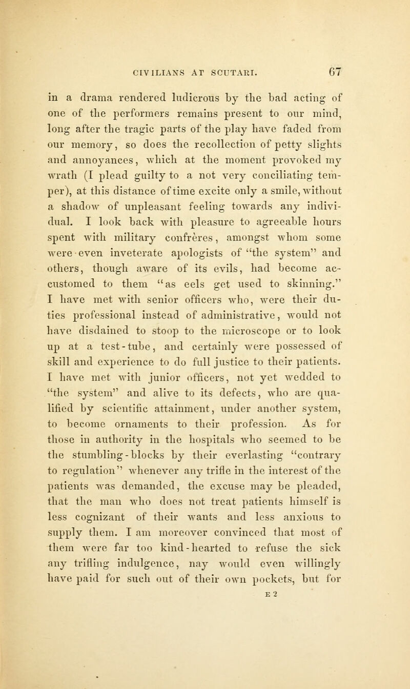 in a drama rendered ludicrous by the bad acting of one of tlie performers remains present to our mind, long after the tragic parts of the play have faded from our memory, so does the recollection of petty slights and annoyances, Avhich at the moment provoked my wrath (I plead guilty to a not very conciliating tem- per), at this distance of time excite only a smile, without a shadow of unpleasant feeling towards any indivi- dual. I look back with pleasure to agreeable hours spent with military confreres, amongst whom some were even inveterate apologists of the system and others, though aware of its evils, had become ac- customed to them as eels get used to skinning. I have met with senior officers who, were their du- ties professional instead of administrative, would not have disdained to stoop to the microscope or to look up at a test-tube, and certainly were possessed of skill and experience to do full justice to their patients. I have met with junior officers, not yet wedded to the system and alive to its defects, who are qua- lified by scientific attainment, under another system, to become ornaments to their profession. As for those in authority in the hospitals who seemed to be the stumblmg-blocks by their everlasting contrary to regulation whenever any trifle in the interest of the patients was demanded, the excuse may be pleaded, thiit the man who does not treat patients himself is less cognizant of their Avants and less anxious to supply them. I am moreover convinced that most of them were far too kind-hearted to refuse the sick any trifling indulgence, nay would even willingly have paid for such out of their own pockets, but for e2