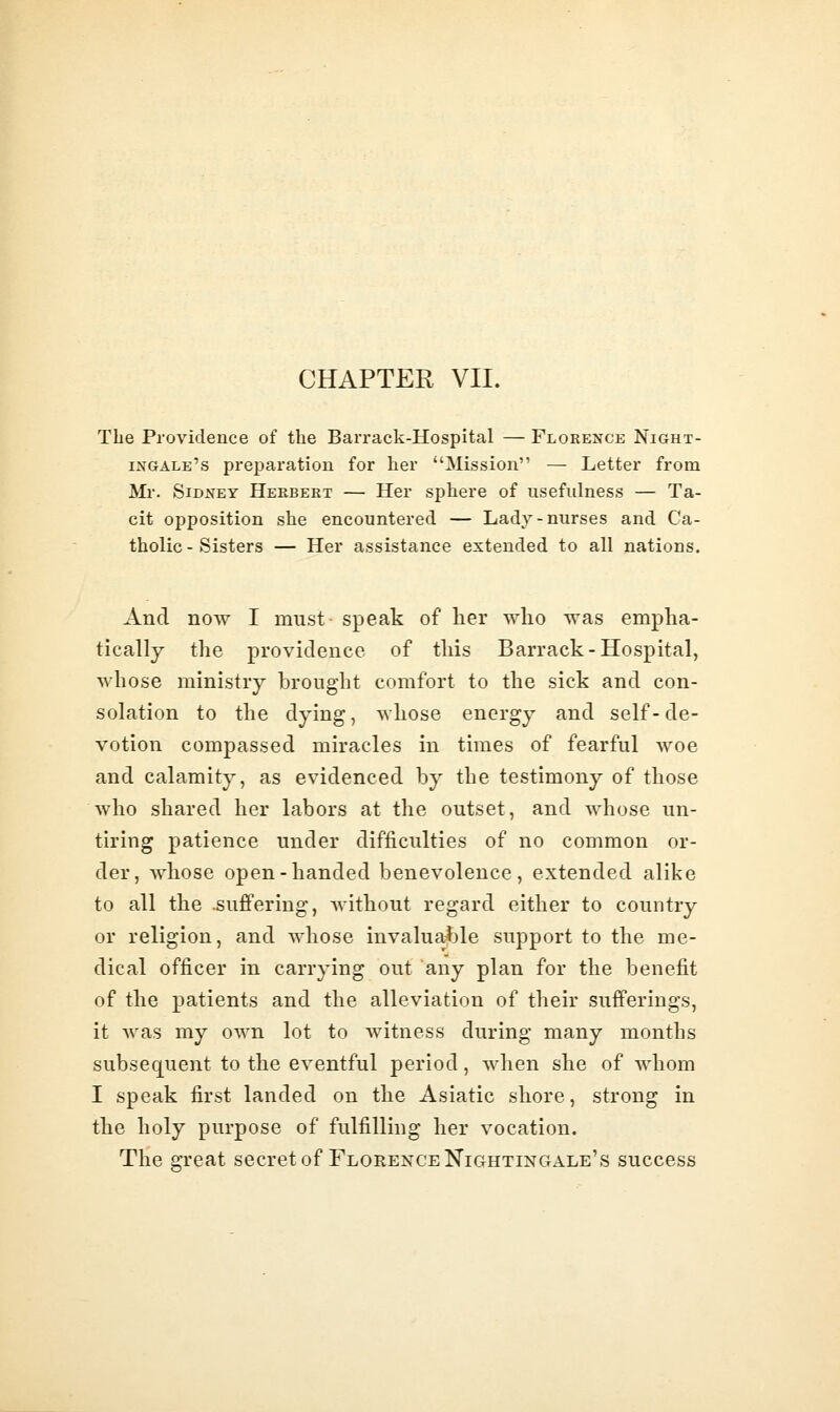 The Providence of the Barrack-Hospital — Florence Night- ingale's preparation for her Mission — Letter from Mr. Sidney Herbert — Her sphere of usefulness — Ta- cit opposition she encountered — Lady-nurses and Ca- tholic-Sisters — Her assistance extended to all nations. And now I must speak of her wlio was empha- tically the providence of this Barrack-Hospital, whose ministry brought comfort to the sick and con- solation to the dying, whose energy and self-de- votion compassed miracles in times of fearful woe and calamity, as evidenced by the testimony of those who shared her labors at the outset, and whose un- tiring patience under difficulties of no common or- der, whose open-handed benevolence, extended alike to all the .suffering, without regard either to country or religion, and whose invaluable support to the me- dical officer in carrying out any plan for the benefit of the patients and the alleviation of their sufferings, it was my own lot to witness during many months subsequent to the eventful period, when she of whom I speak first landed on the Asiatic shore, strong in the holy purpose of fulfilling her vocation. The great secret of Florence Nightingale's success