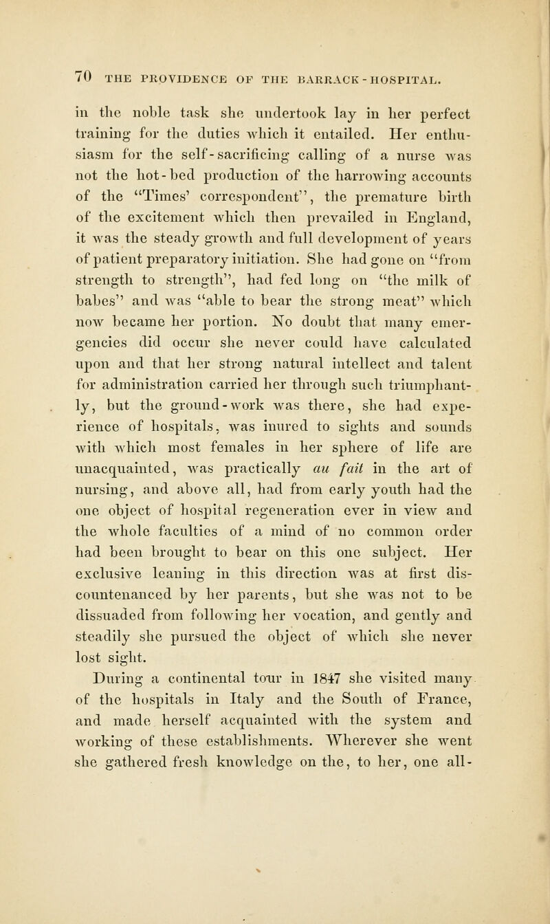 in the noble task she undertook lay in her perfect training for the duties Avhich it entailed. Her enthu- siasm for the self-sacrificing calling of a nurse Avas not the hot-bed production of the harrowing accounts of the Times' correspondent, the premature birth of the excitement which then prevailed in England, it was the steady growth and full development of years of patient preparatory initiation. She had gone on from strength to strength, had fed long on the milk of babes and was able to bear the strong meat which now became her portion. No doubt that many emer- gencies did occur she never could have calculated upon and that her strong natural intellect and talent for administration carried her through such triumphant- ly, but the ground-work was there, she had expe- rience of hospitals, was inured to sights and sounds with which most females in her sphere of life are unacquainted, was practically au fait in the art of nursing, and above all, had from early youth had the one object of hospital regeneration ever in view and the whole faculties of a mind of no common order had been brought to bear on this one subject. Her exclusive leaning in this direction was at first dis- countenanced by her parents, but she was not to be dissuaded from following her vocation, and gently and steadily she pursued the object of Avhich she never lost sight. During a continental tour in 1847 she visited many. of the hospitals in Italy and the South of France, and made herself acquainted with the system and working of these establishments. Wherever she went she gathered fresh knowledge on the, to her, one all-