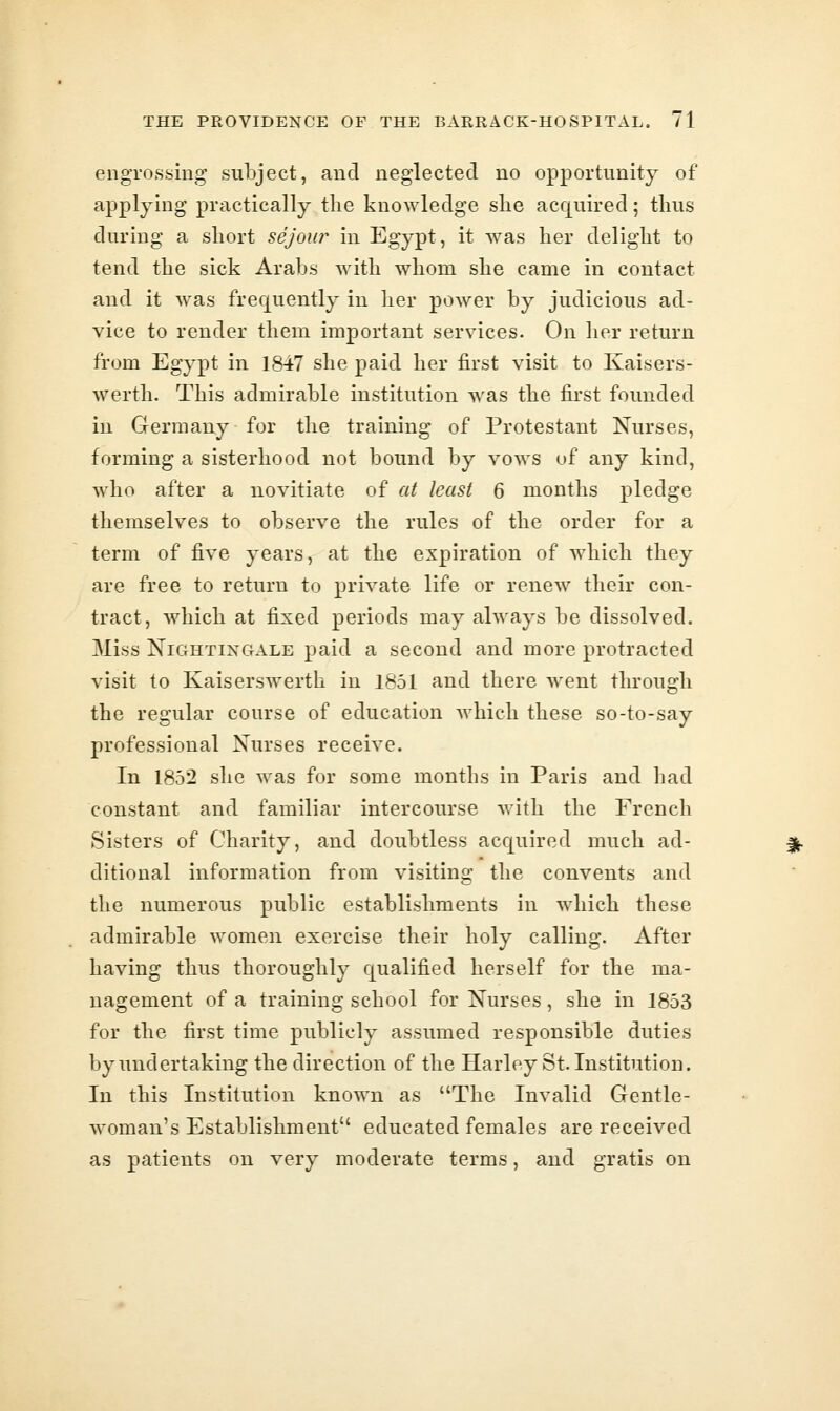 engrossing subject, and neglected no opportunity of applying practically tHe knowledge she acquired; thus during a short sejour in Egypt, it was her delight to tend the sick Arabs with whom she came in contact and it was frequently in her power by judicious ad- vice to render them important services. On her return from Egypt in 1847 she paid her first visit to Kaisers- werth. This admirable institution was the first founded in Germany for the training of Protestant Nurses, forming a sisterhood not bound by vows of any kind, who after a novitiate of at least 6 months pledge themselves to observe the rules of the order for a term of five years, at the expiration of which they are free to return to private life or renew their con- tract, which at fixed periods may always be dissolved. Miss NiGHTixciALE paid a second and more protracted visit to Kaiserswerth in 1851 and there went through the regular course of education which these so-to-say professional Nurses receive. In 1852 she was for some months in Paris and had constant and familiar intercourse Avith the French Sisters of Charity, and doubtless acquired much ad- ditional information from visiting the convents and the numerous public establishments in which these admirable women exercise their holy calling. After having thus thoroughly qualified herself for the ma- nagement of a training school for Nurses, she in 1853 for the first time publicly assumed responsible duties by undertaking the direction of the Harley St. Institution. In this Institution known as The Invalid Gentle- woman's Establishment educated females are received as patients on very moderate terms, and gratis on