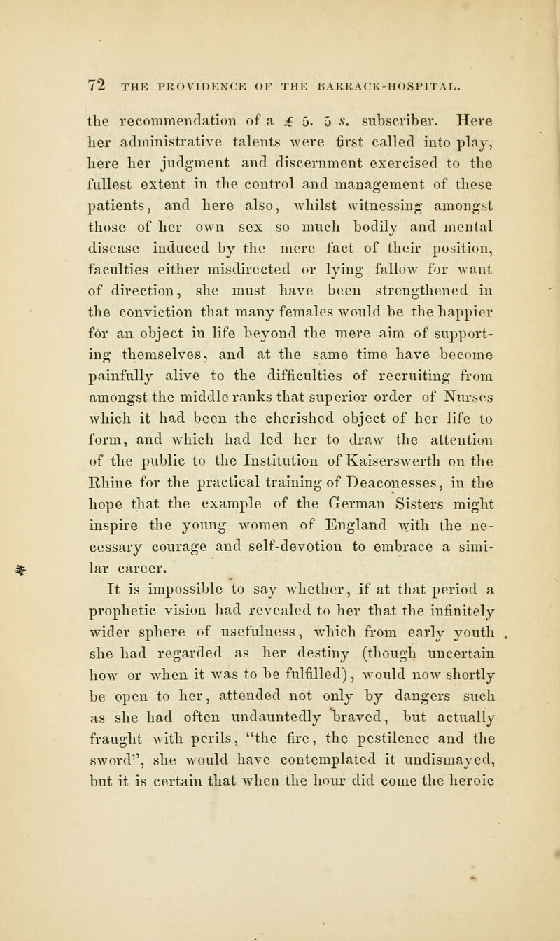 the recommendation of a * 5. b s. subscriber. Here her administrative talents were first called into play, here her judgment and discernment exercised to the fullest extent in the control and management of these patients, and here also, whilst witnessing amongst those of her ow^n sex so much bodily and mental disease induced by the mere fact of their position, faculties either misdirected or lying fallow for want of direction, she must have been strengthened in the conviction that many females would be the happier for an object in life beyond the mere aim of support- ing themselves, and at the same time have become painfully alive to the difficulties of recruiting from amongst the middle ranks that superior order of Nurses which it had been the cherished object of her life to form, and which had led her to draw the attention of the public to the Institution of Kaiserswerth on the Rhine for the practical training of Deaconesses, in the hope that the example of the German Sisters might inspire the young women of England with the ne- cessary courage and self-devotion to embrace a simi- lar career. It is impossible to say whether, if at that period a prophetic vision had revealed to her that the infinitely wider sphere of usefulness, which from early youth she had regarded as her destiny (though uncertain how or when it was to be fulfilled), would now shortly be open to her, attended not only by dangers such as she had often undauntedly braved, but actually fraught with perils, the fire, the pestilence and the sword, she would have contemplated it undismayed, but it is certain that when the hour did come the heroic