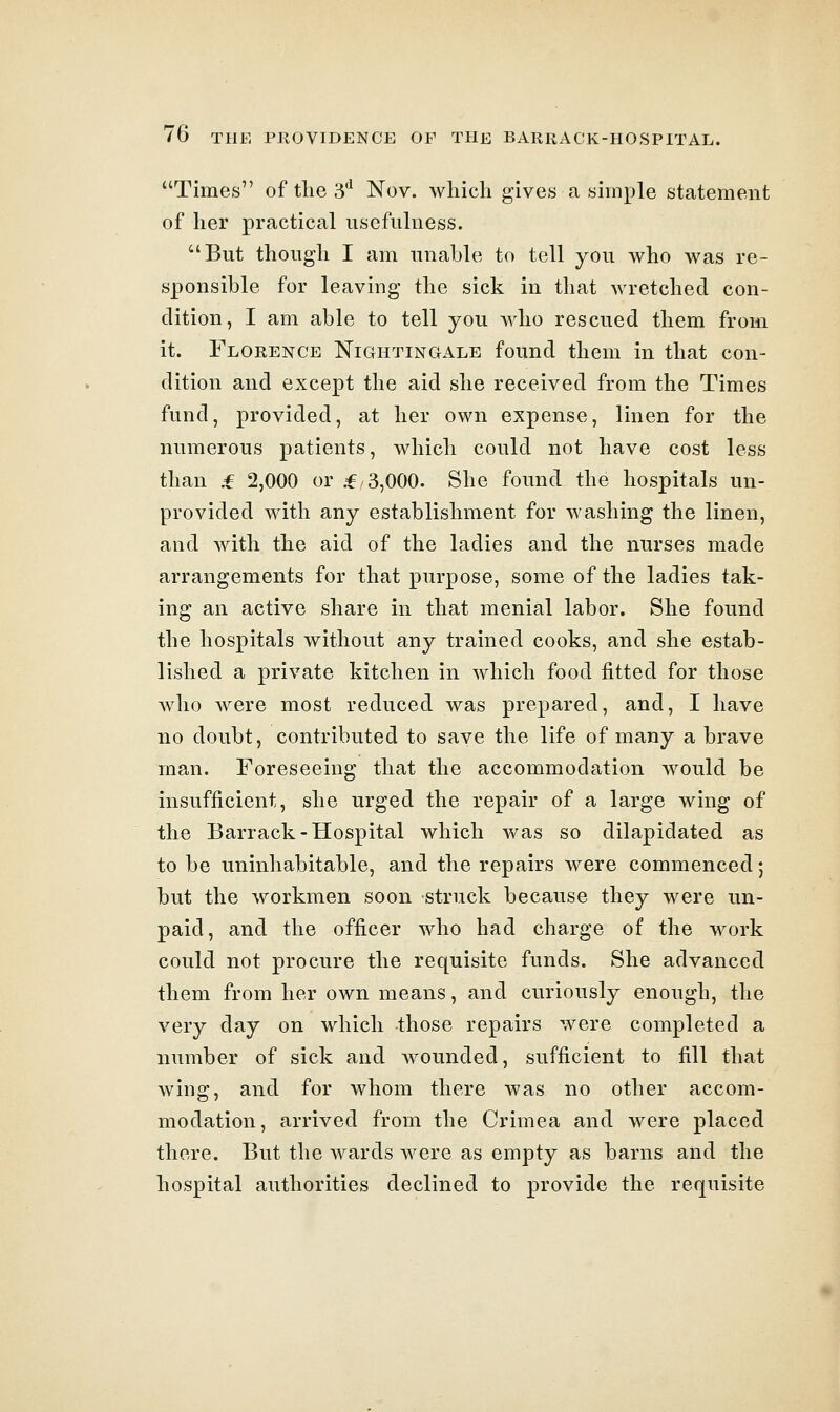 Times of the 3*^ Nov. which gives a simple statement of her practical usefulness. But though I am unable to tell you who was re- sponsible for leaving the sick in that wretched con- dition, I am able to tell you who rescued them from it. Florence Nightingale found them in that con- dition and except the aid she received from the Times fund, provided, at her own expense, linen for the numerous patients, which could not have cost less than ,f 2,000 or .f 3,000. She found the hospitals un- provided with any establishment for washing the linen, and with the aid of the ladies and the nurses made arrangements for that purpose, some of the ladies tak- ing an active share in that menial labor. She found the hospitals without any trained cooks, and she estab- lished a private kitchen in which food fitted for those who were most reduced was prepared, and, I have no doubt, contributed to save the life of many a brave man. Foreseeing that the accommodation would be insufficient, she urged the repair of a large wing of the Barrack-Hospital which was so dilapidated as to be uninhabitable, and the repairs were commenced; but the workmen soon struck because they were un- paid, and the officer who had charge of the work could not procure the requisite funds. She advanced them from her own means, and curiously enough, the very day on which those repairs were completed a number of sick and wounded, sufficient to fill that wing, and for whom there was no other accom- modation, arrived from the Crimea and were placed there. But the wards were as empty as barns and the hospital authorities declined to provide the requisite