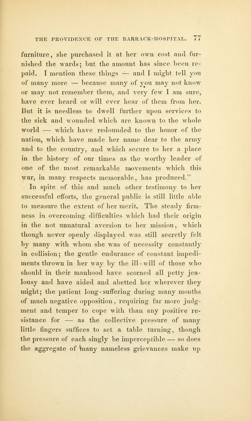 furniture, she purchased it at her own cost and fur- nished the wards; but the amount has since been re- paid. I mention these things — and I might tell you of many more — because many of you may not know or may not remember them, and very few I am sure, have ever heard or will ever hear of them from her. But it is needless to dwell further upon services to the sick and wounded which are known to the whole world — which have redounded to the honor of the nation, which have made her name dear to the army and to the country, and which secure to her a place in the history of our times as the worthy leader of one of the most remarkable nK)vements which this war, in many respects memorable, has produced. In spite of this and much other testimony to her successful efforts, the general public is still little able to measure the extent of her merit. The steady firm- ness in overcoming difficulties which had their origin in the not unnatural aversion to her mission, which though never openly displayed was still secretly felt by many with whom she was of necessity constantly in collision; the gentle endurance of constant impedi- ments thrown in her way by the ill-will of those who should in their manhood have scorned all petty jea- lousy and have aided and abetted her wherever they might; the patient long-suffering during many months of much negative opposition, requiring far more judg- ment and temper to cope with than any positive re- sistance for — as the collective pressure of many little fingers suffices to set a table turning, though the pressure of each singly be imperceptible— so does the aggregate of Vnany nameless grievances make up