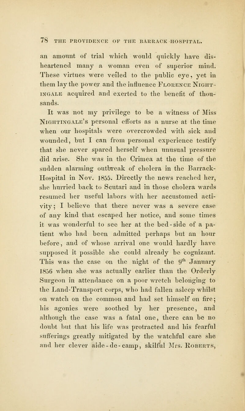 an amount of trial which would quickly have dis- heartened many a woman even of superior mind. These virtues were veiled to the public eye, yet in them lay the power and the influence Florence Night- ingale acquired and exerted to the benefit of thou- sands. It was not my privilege to be a witness of Miss Nightingale's personal efforts as a nurse at the time when our hospitals were overcrowded with sick and wounded, but I can from personal experience testify that she never spared herself when unusual pressure did arise. She was in the Crimea at the time of the sudden alarming outbreak of cholera in the Barrack- Hospital in Nov. 1855. Directly the news reached her, she hurried back to Scutari and in those cholera wards resumed her useful labors with her accustomed acti- vity; I believe that there never was a severe case of any kind that escaped her notice, and some times it was wonderful to see her at the bed-side of a pa- tient who had been admitted perhaps but an hour before, and of whose arrival one would hardly have supposed it possible she could already be cognizant. This was the case on the night of the 9^^ January 1856 when she was actually earlier than the Orderly Surgeon in attendance on a poor wretch belonging to the Land-Transport corps, who had fallen asleep whilst on watch on the common and had set himself on fire; his agonies were soothed by her presence, and although the case was a fatal one, there can be no doubt but that his life was protracted and his fearful sufferings greatly mitigated by the watchful care she and her clever aide-de-camp, skilful i^lrs. Roberts,