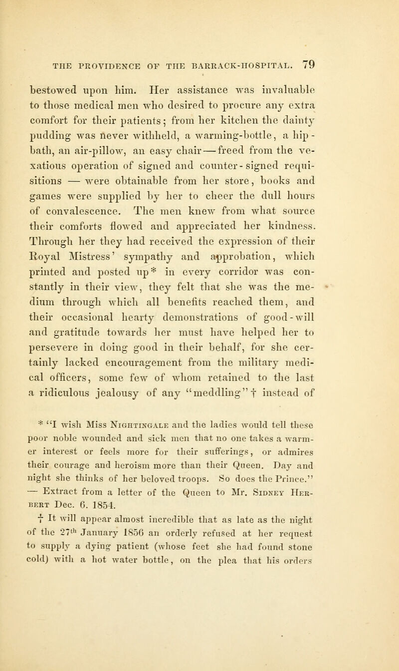 bestowed upon him. Her assistance was invaluable to those medical men wbo desired to procure any extra comfort for tbeir patients; from her kitchen the dainty pudding was never withheld, a warming-bottle, a hip- bath, an air-pillow, an easy chair — freed from the ve- xatious operation of signed and counter-signed requi- sitions — were obtainable from her store, books and games were supplied by her to cheer the dull hours of convalescence. The men knew from what source their comforts flowed and appreciated her kindness. Through her they had received the expression of their Eoyal Mistress' sympathy and approbation, which printed and posted up* in every corridor was con- stantly in their view, they felt that she was the me- dium through which all benefits reached them, and their occasional hearty demonstrations of good-will and gratitude towards her must have helped her to persevere in doing good in their behalf, for she cer- tainly lacked encouragement from the military medi- cal officers, some few of whom retained to the last a ridiculous jealousy of any meddling! instead of * I wish Miss Nightingale and the ladies Avould tell these poor noble wounded and sick men that no one takes a warm- er interest or feels more for their sufferings, or admires their courage and heroism more than their Queen. Day and night she thinks of her beloved troops. So does the Prince. — Extract from a letter of the Queen to Mr. Sidney Her- bert Dec. 6. 1854. f It will appear almost incredible that as late as the night of the 271^1 January 1856 an orderly refused at her request to supply a dying patient (whose feet she had found stone cold) with a hot water bottle, on the plea that his orders