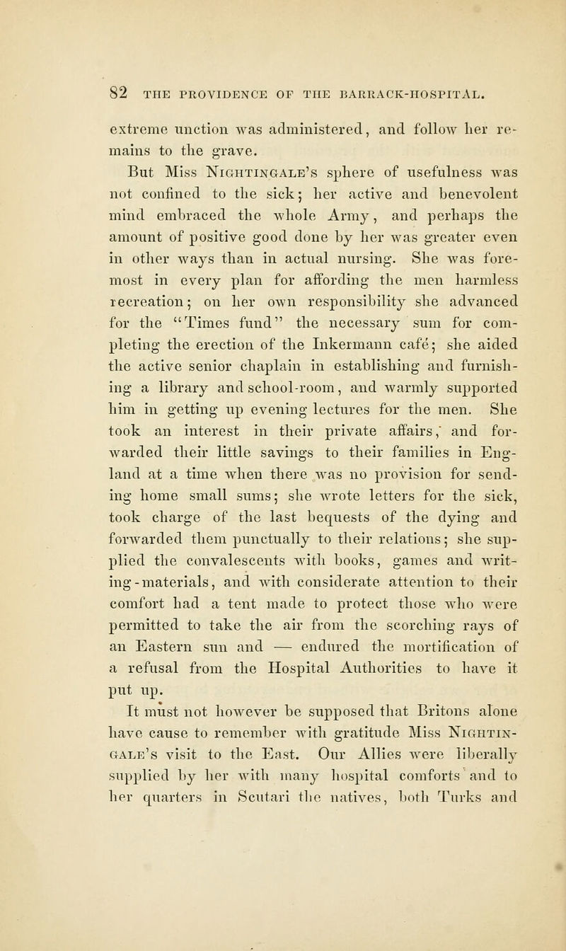 extreme unction was administered, and follow lier re- mains to the grave. But Miss Nightingale's sphere of usefulness was not confined to the sick; her active and benevolent mind embraced the whole Army, and perhaps the amount of positive good done by her was greater even in other ways than in actual nursing. She was fore- most in every plan for affording the men harmless recreation; on her OAvn responsibility she advanced for the Times fund the necessary sum for com- pleting the erection of the Inkermann cafe; she aided the active senior chaplain in establishing and furnish- ing a library and school-room, and warmly supported him in getting up evening lectures for the men. She took an interest in their private affairs, and for- warded their little savings to their families in Eng- land at a time when there was no provision for send- ing home small sums; she wrote letters for the sick, took charge of the last bequests of the dying and forwarded them punctually to their relations; she sup- plied the convalescents with books, games and writ- ing-materials, and with considerate attention to their comfort had a tent made to protect those who were permitted to take the air from the scorching rays of an Eastern sun and — endured the mortification of a refusal from the Hospital Authorities to have it put up. It must not however be supposed that Britons alone have cause to remember with gratitude Miss Nightin- gale's visit to the East. Our Allies were liljerally supplied by her with many hospital comforts and to her quarters in Scutari the natives, both Turks and